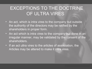 EXCEPTIONS TO THE DOCTRINE
OF ULTRA VIRES
• An act, which is intra vires to the company but outside
the authority of the directors may be ratified by the
shareholders in proper form.
• An act which is intra vires to the company but done in an
irregular manner, may be validated by the consent of the
shareholders.
• If an act ultra vires to the articles of association, the
Articles may be altered to make it intra vires.
 