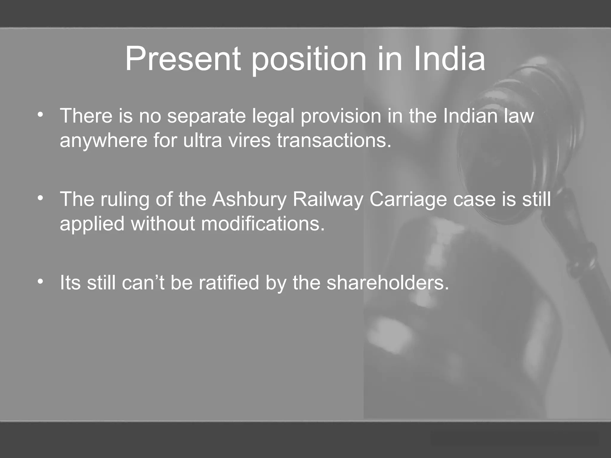 Present position in India
• There is no separate legal provision in the Indian law
anywhere for ultra vires transactions.
• The ruling of the Ashbury Railway Carriage case is still
applied without modifications.
• Its still can’t be ratified by the shareholders.
 