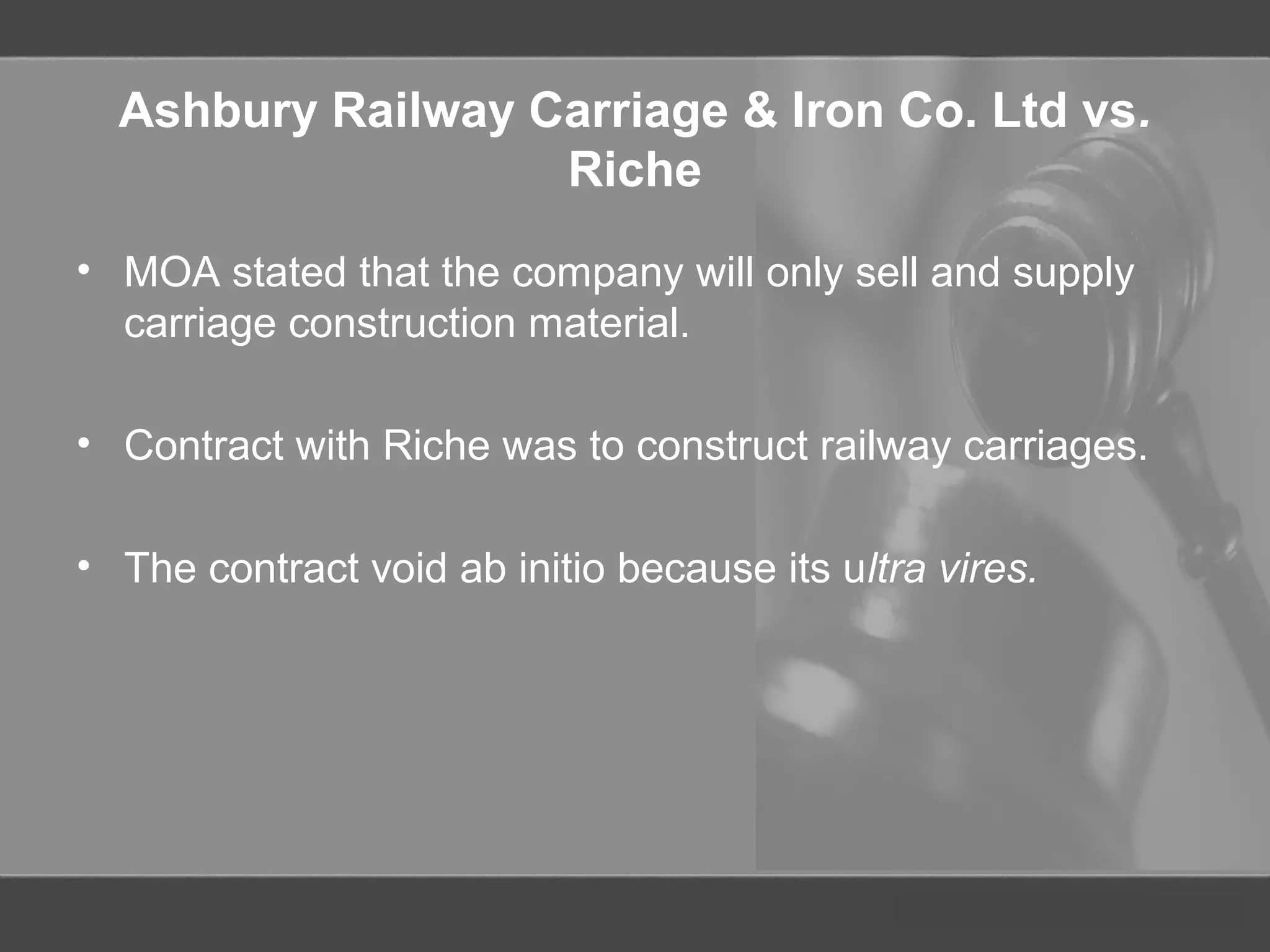 Ashbury Railway Carriage & Iron Co. Ltd vs.
Riche
• MOA stated that the company will only sell and supply
carriage construction material.
• Contract with Riche was to construct railway carriages.
• The contract void ab initio because its ultra vires.
 