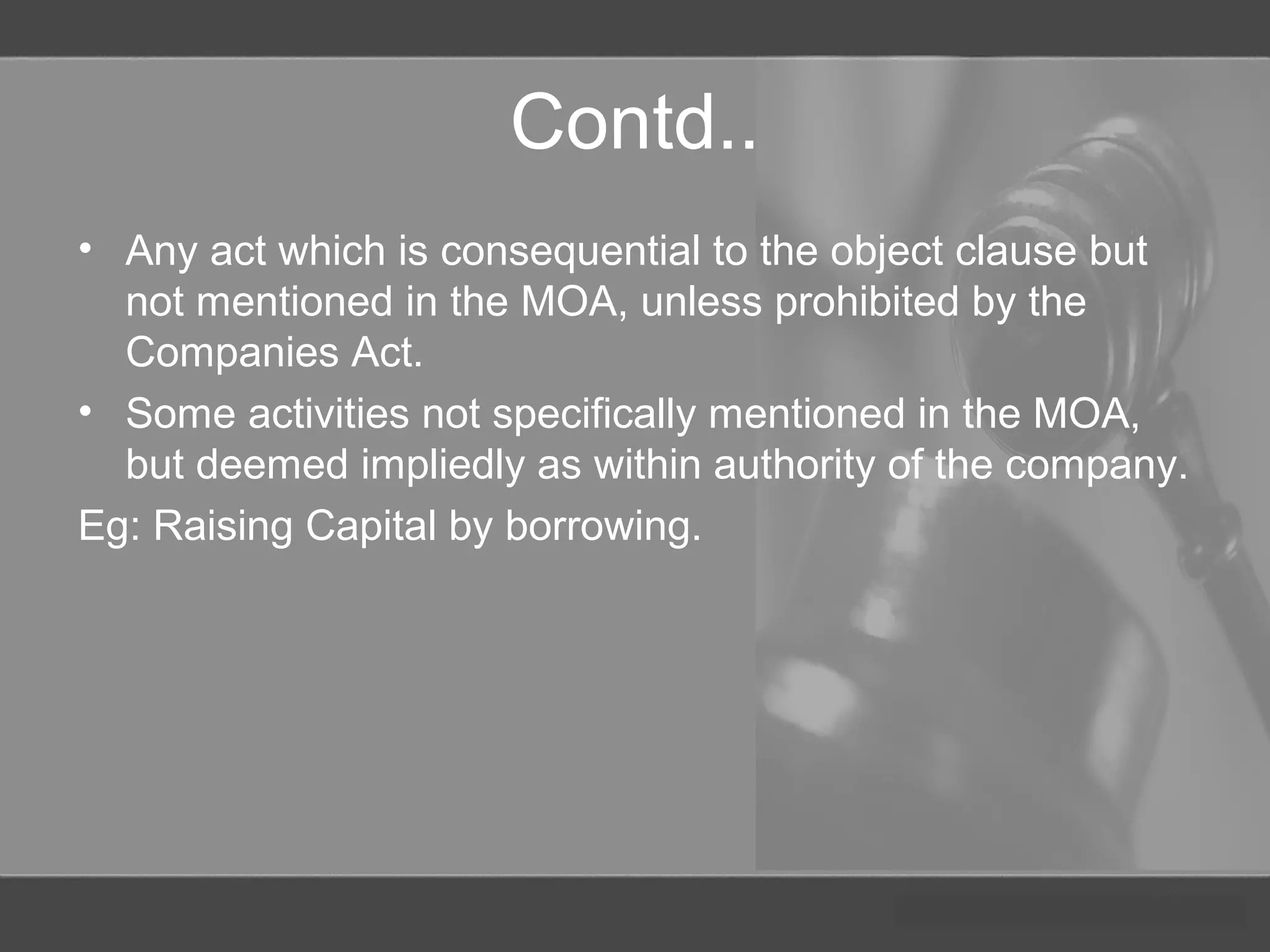 Contd..
• Any act which is consequential to the object clause but
not mentioned in the MOA, unless prohibited by the
Companies Act.
• Some activities not specifically mentioned in the MOA,
but deemed impliedly as within authority of the company.
Eg: Raising Capital by borrowing.
 