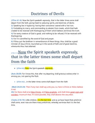 Doctrines of Devils
(1Tim 4:1-6) Now the Spirit speaketh expressly, that in the latter times some shall
depart from the faith, giving heed to seducing spirits, and doctrines of devils;
2) Speaking lies in hypocrisy; having their conscience seared with a hot iron;
3) Forbidding to marry, and commanding to abstain from meats, which God hath
created to be received with thanksgiving of them which believe and know the truth.
4) For every creature of God is good, and nothing to be refused, if it be received with
thanksgiving:
5) For it is sanctified by the word of God and prayer.
6) If thou put the brethren in remembrance of these things, thou shalt be a good
minister of Jesus Christ, nourished up in the words of faith and of good doctrine,
whereunto thou hast attained.
(1Tim 4:1) Now the Spirit speaketh expressly,
that in the latter times some shall depart
from the faith
 (1Tim 4:1) Now the Spirit speaketh expressly…
(Acts 20:29) For I know this, that after my departing shall grievous wolves enter in
among you, not sparing the flock.
 (1Tim 4:1) …in the latter times some shall depart from the faith
(Matt 24:23-24) Then if any man shall say unto you, Lo, here is Christ, or there; believe
it not.
24) For there shall arise false Christs, and false prophets, and shall shew great signs and
wonders; insomuch that, if it were possible, they shall deceive the very elect.
(1John 2:18-19) Little children, it is the last time: and as ye have heard that antichrist
shall come, even now are there many antichrists; whereby we know that it is the last
time.
 