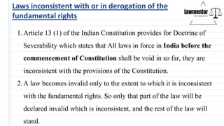 Laws inconsistent with or in derogation of the
fundamental rights
1.Article 13 (1) of the Indian Constitution provides for Doctrine of
Severability which states that All laws in force in India before the
commencement of Constitution shall be void in so far, they are
inconsistent with the provisions of the Constitution.
2.A law becomes invalid only to the extent to which it is inconsistent
with the fundamental rights. So only that part of the law will be
declared invalid which is inconsistent, and the rest of the law will
stand.
 