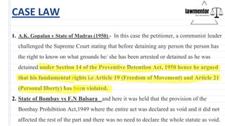 CASE LAW
1. A.K. Gopalan v State of Madras (1950) - In this case the petitioner, a communist leader
challenged the Supreme Court stating that before detaining any person the person has
the right to know on what grounds he/ she has been arrested or detained as he was
detained under Section 14 of the Preventive Detention Act, 1950 hence he argued
that his fundamental rights i.e Article 19 (Freedom of Movement) and Article 21
(Personal liberty) has been violated.
2. State of Bombay vs F.N Balsara and here it was held that the provision of the
Bombay Prohibition Act,1949 where the entire act was declared as void and it did not
affected the rest of the part and there was no need to declare the whole statute as void.
 