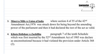 3. Minerva Mills vs Union of India where section 4 of 55 of the 42nd
Amendment Act,1976 was struck down for being beyond the amending
power of the parliament and then it had declared the rest of the act as valid.
4. Kihoto Hollohan vs Zachillhu paragraph 7 of the tenth Schedule
which was first inserted by the 52nd Amendment Act of 1985 was declare
as unconstitutional because it had violated the provision under Article 368
(2).
 