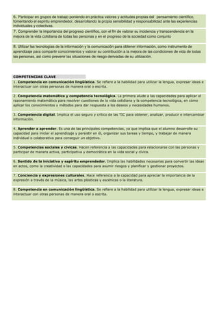 6. Participar en grupos de trabajo poniendo en práctica valores y actitudes propias del pensamiento científico,
fomentando el espíritu emprendedor, desarrollando la propia sensibilidad y responsabilidad ante las experiencias
individuales y colectivas.
7. Comprender la importancia del progreso científico, con el fin de valorar su incidencia y transcendencia en la
mejora de la vida cotidiana de todas las personas y en el progreso de la sociedad como conjunto
8. Utilizar las tecnologías de la información y la comunicación para obtener información, como instrumento de
aprendizaje para compartir conocimientos y valorar su contribución a la mejora de las condiciones de vida de todas
las personas, así como prevenir las situaciones de riesgo derivadas de su utilización.
	
  
COMPETENCIAS CLAVE
1. Competencia en comunicación lingüística. Se refiere a la habilidad para utilizar la lengua, expresar ideas e
interactuar con otras personas de manera oral o escrita.
2. Competencia matemática y competencia tecnológica. La primera alude a las capacidades para aplicar el
razonamiento matemático para resolver cuestiones de la vida cotidiana y la competencia tecnológica, en cómo
aplicar los conocimientos y métodos para dar respuesta a los deseos y necesidades humanos.
3. Competencia digital. Implica el uso seguro y crítico de las TIC para obtener, analizar, producir e intercambiar
información.
4. Aprender a aprender. Es una de las principales competencias, ya que implica que el alumno desarrolle su
capacidad para iniciar el aprendizaje y persistir en él, organizar sus tareas y tiempo, y trabajar de manera
individual o colaborativa para conseguir un objetivo.
5. Competencias sociales y cívicas. Hacen referencia a las capacidades para relacionarse con las personas y
participar de manera activa, participativa y democrática en la vida social y cívica.
6. Sentido de la iniciativa y espíritu emprendedor. Implica las habilidades necesarias para convertir las ideas
en actos, como la creatividad o las capacidades para asumir riesgos y planificar y gestionar proyectos.
7. Conciencia y expresiones culturales. Hace referencia a la capacidad para apreciar la importancia de la
expresión a través de la música, las artes plásticas y escénicas o la literatura.
8. Competencia en comunicación lingüística. Se refiere a la habilidad para utilizar la lengua, expresar ideas e
interactuar con otras personas de manera oral o escrita.
 