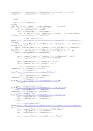 encoded.join('&'));document.getElementById("player-api").innerHTML =
swf;ytplayer.config.loaded = true}());</script>
</div>
<div class="clear"></div>
</div>
<div id="content" class=" content-alignment yt-card
"> <div id="watch7-container" class="">
<div id="watch7-main-container">
<div id="watch7-main" class="clearfix">
<div id="watch7-content" class="watch-content " itemscope itemid=""
itemtype="http://schema.org/VideoObject"
>
<link itemprop="url"
href="http://www.youtube.com/watch?v=VSoBLNBL8Sk&amp;list=LLiSvn6ecgzo30RTf
2ApAasw">
<meta itemprop="name" content="Dota 2 The International 2014 Virtus.Pro
vs MVP [GAME 1]">
<meta itemprop="description" content="Thanks for Watching! Subscribe
and Like! This is the best motivation in the world:) Dota 2 The
International 2014 Virtus.Pro vs MVP Dota 2 TI 4 Virtus.Pro vs...">
<meta itemprop="paid" content="False">
<meta itemprop="channelId" content="UCn5-8z-2SbUYvL3JFr1jcKg">
<meta itemprop="videoId" content="VSoBLNBL8Sk">
<meta itemprop="duration" content="PT53M42S">
<meta itemprop="unlisted" content="False">
<span itemprop="author" itemscope
itemtype="http://schema.org/Person">
<link itemprop="url"
href="http://www.youtube.com/user/Euro2012Mecze">
</span>
<span itemprop="author" itemscope
itemtype="http://schema.org/Person">
<link itemprop="url"
href="https://plus.google.com/110774960531504799977">
</span>
<link itemprop="thumbnailUrl"
href="http://i.ytimg.com/vi/VSoBLNBL8Sk/maxresdefault.jpg">
<span itemprop="thumbnail" itemscope
itemtype="http://schema.org/ImageObject">
<link itemprop="url"
href="http://i.ytimg.com/vi/VSoBLNBL8Sk/maxresdefault.jpg">
<meta itemprop="width" content="1280">
<meta itemprop="height" content="720">
</span>
<link itemprop="embedURL"
href="https://www.youtube.com/embed/VSoBLNBL8Sk?list=LLiSvn6ecgzo30RTf2ApAa
sw">
<meta itemprop="playerType" content="HTML5 Flash">
<meta itemprop="width" content="1280">
<meta itemprop="height" content="720">
<meta itemprop="isFamilyFriendly" content="True">
 