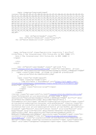 <meta itemprop="regionsAllowed"
content="AD,AE,AF,AG,AI,AL,AM,AO,AQ,AR,AS,AT,AU,AW,AX,AZ,BA,BB,BD,BE,BF,BG,
BH,BI,BJ,BL,BM,BN,BO,BQ,BR,BS,BT,BV,BW,BY,BZ,CA,CC,CD,CF,CG,CH,CI,CK,CL,CM,
CN,CO,CR,CU,CV,CW,CX,CY,CZ,DE,DJ,DK,DM,DO,DZ,EC,EE,EG,EH,ER,ES,ET,FI,FJ,FK,
FM,FO,FR,GA,GB,GD,GE,GF,GG,GH,GI,GL,GM,GN,GP,GQ,GR,GS,GT,GU,GW,GY,HK,HM,HN,
HR,HT,HU,ID,IE,IL,IM,IN,IO,IQ,IR,IS,IT,JE,JM,JO,JP,KE,KG,KH,KI,KM,KN,KP,KR,
KW,KY,KZ,LA,LB,LC,LI,LK,LR,LS,LT,LU,LV,LY,MA,MC,MD,ME,MF,MG,MH,MK,ML,MM,MN,
MO,MP,MQ,MR,MS,MT,MU,MV,MW,MX,MY,MZ,NA,NC,NE,NF,NG,NI,NL,NO,NP,NR,NU,NZ,OM,
PA,PE,PF,PG,PH,PK,PL,PM,PN,PR,PS,PT,PW,PY,QA,RE,RO,RS,RU,RW,SA,SB,SC,SD,SE,
SG,SH,SI,SJ,SK,SL,SM,SN,SO,SR,SS,ST,SV,SX,SY,SZ,TC,TD,TF,TG,TH,TJ,TK,TL,TM,
TN,TO,TR,TT,TV,TW,TZ,UA,UG,UM,US,UY,UZ,VA,VC,VE,VG,VI,VN,VU,WF,WS,YE,YT,ZA,
ZM,ZW">
<div id="watch-header" class="">
<div id="watch7-headline" class="clearfix">
<h1 id="watch-headline-title" class="yt">
<span id="eow-title" class="watch-title long-title " dir="ltr"
title="Dota 2 The International 2014 Virtus.Pro vs MVP [GAME 1]">
Dota 2 The International 2014 Virtus.Pro vs MVP [GAME 1]
</span>
</h1>
</div>
<div id="watch7-user-header" class=" spf-link "><a
href="/channel/UCn5-8z-2SbUYvL3JFr1jcKg" class="yt-user-photo yt-uix-
sessionlink" data-sessionlink="feature=watch&amp;ei=60f4U_L-M4XRugTc7YDQAw"
> <span class="video-thumb yt-thumb yt-thumb-48 g-hovercard"
data-ytid="UCn5-8z-2SbUYvL3JFr1jcKg"
>
<span class="yt-thumb-square">
<span class="yt-thumb-clip">
<img alt="Dota 2 Tournaments" src="https://yt3.ggpht.com/-
fj0tmFvCEy0/AAAAAAAAAAI/AAAAAAAAAAA/C8qfZu-Bn4Q/s88-c-k-no/photo.jpg"
width="48" height="48" >
<span class="vertical-align"></span>
</span>
</span>
</span>
</a><div class="yt-user-info"><a href="/channel/UCn5-8z-2SbUYvL3JFr1jcKg"
class="g-hovercard yt-uix-sessionlink yt-user-name " data-
sessionlink="feature=watch&amp;ei=60f4U_L-M4XRugTc7YDQAw" dir="ltr" data-
ytid="UCn5-8z-2SbUYvL3JFr1jcKg" data-name="watch">Dota 2
Tournaments</a></div><span id="watch7-subscription-container"><span class="
yt-uix-button-subscription-container with-preferences" ><button class="yt-
uix-button yt-uix-button-size-default yt-uix-button-subscribe-branded yt-
uix-button-has-icon yt-uix-subscription-button yt-can-buffer ypc-freetrial-
eligible" type="button" onclick=";return false;" aria-role="button" aria-
busy="false" aria-live="polite" data-channel-external-id="UCn5-8z-
2SbUYvL3JFr1jcKg" data-sessionlink="feature=watch&amp;ei=60f4U_L-
M4XRugTc7YDQAw&amp;ved=CB8Qmys" data-style-type="branded"><span class="yt-
uix-button-icon-wrapper"><img src="http://s.ytimg.com/yts/img/pixel-
vfl3z5WfW.gif" class="yt-uix-button-icon yt-uix-button-icon-subscribe yt-
sprite"></span><span class="yt-uix-button-content"><span class="subscribe-
label" aria-label="Langganan">Langganan</span><span class="subscribed-
 