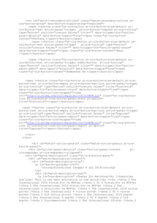 <div id="watch7-secondary-actions" class="watch-secondary-actions yt-
uix-button-group" data-button-toggle-group="required">
<span ><button class="yt-uix-button yt-uix-button-size-default yt-
uix-button-text action-panel-trigger yt-uix-button-toggled yt-uix-tooltip"
type="button" onclick=";return false;" title="" data-trigger-for="action-
panel-details" data-button-toggle="true"><span class="yt-uix-button-
content">Tentang </span></button></span>
<span ><button class="yt-uix-button yt-uix-button-size-default yt-
uix-button-text action-panel-trigger yt-uix-tooltip" type="button"
onclick=";return false;" title="" data-trigger-for="action-panel-share"
data-button-toggle="true"><span class="yt-uix-button-content">Bagi
</span></button></span>
<span ><button class="yt-uix-button yt-uix-button-size-default yt-
uix-button-text action-panel-trigger addto-button yt-uix-tooltip"
type="button" onclick=";return false;" title="" data-trigger-for="action-
panel-addto" data-upsell="playlist" data-button-toggle="true"><span
class="yt-uix-button-content">Tambahkan ke </span></button></span>
<span ><button class="yt-uix-button yt-uix-button-size-default yt-uix-
button-text yt-uix-button-empty yt-uix-button-has-icon action-panel-trigger
yt-uix-tooltip" type="button" onclick=";return false;" title="Statistik"
data-trigger-for="action-panel-stats" data-button-toggle="true"><span
class="yt-uix-button-icon-wrapper"><img
src="http://s.ytimg.com/yts/img/pixel-vfl3z5WfW.gif" class="yt-uix-button-
icon yt-uix-button-icon-action-panel-stats yt-sprite"
title="Statistik"></span></button></span>
<span ><button class="yt-uix-button yt-uix-button-size-default yt-uix-
button-text yt-uix-button-empty yt-uix-button-has-icon action-panel-trigger
yt-uix-tooltip" type="button" onclick=";return false;" title="Laporan"
data-trigger-for="action-panel-report" data-button-toggle="true"><span
class="yt-uix-button-icon-wrapper"><img
src="http://s.ytimg.com/yts/img/pixel-vfl3z5WfW.gif" class="yt-uix-button-
icon yt-uix-button-icon-action-panel-report yt-sprite"
title="Laporan"></span></button></span>
</div>
</div>
<div id="watch7-action-panels" class="watch-action-panels yt-uix-
button-panel">
<div id="action-panel-details" class="action-panel-content yt-
uix-expander yt-uix-expander-collapsed">
<div id="watch-description" class="yt-uix-button-panel">
<div id="watch-description-content">
<div id="watch-description-clip">
<p id="watch-uploader-info">
<strong>Diterbitkan tanggal 8 Jul 2014</strong>
</p>
<div id="watch-description-text">
<p id="eow-description" >Thanks for Watching!<br />Subscribe
and Like! This is the best motivation in the world:)<br /><br />Dota 2 The
International 2014 Virtus.Pro vs MVP<br />Dota 2 TI 4 Virtus.Pro vs MVP<br
/>Dota 2 The International 2014 Virtus.Pro vs MVP<br />Dota 2 The
International 4 Virtus.Pro vs MVP<br />Dota 2 The International 2014 virtus
pro<br />Dota 2 The International 4 virtus pro<br />Dota 2 TI 4 virtus
pro<br />Dota 2 Ti4 virtus pro<br />Dota 2 The International 2014 mvp<br
/>Dota 2 The International 4 mvp<br />Dota 2 TI 4 mvp<br />Dota 2 Ti4
mvp<br />Dota 2 Tournaments<br />Dota 2 The International 2014<br />Dota 2
 