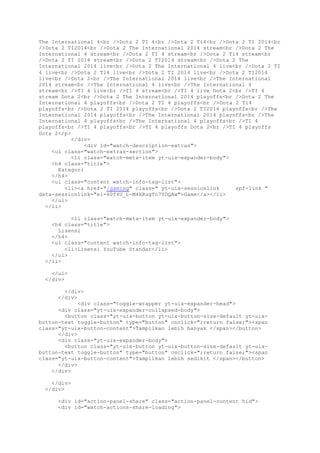 The International 4<br />Dota 2 TI 4<br />Dota 2 Ti4<br />Dota 2 TI 2014<br
/>Dota 2 TI2014<br />Dota 2 The International 2014 stream<br />Dota 2 The
International 4 stream<br />Dota 2 TI 4 stream<br />Dota 2 Ti4 stream<br
/>Dota 2 TI 2014 stream<br />Dota 2 TI2014 stream<br />Dota 2 The
International 2014 live<br />Dota 2 The International 4 live<br />Dota 2 TI
4 live<br />Dota 2 Ti4 live<br />Dota 2 TI 2014 live<br />Dota 2 TI2014
live<br />Dota 2<br />The International 2014 live<br />The International
2014 stream<br />The International 4 live<br />The International 4
stream<br />TI 4 live<br />TI 4 stream<br />TI 4 live Dota 2<br />TI 4
stream Dota 2<br />Dota 2 The International 2014 playoffs<br />Dota 2 The
International 4 playoffs<br />Dota 2 TI 4 playoffs<br />Dota 2 Ti4
playoffs<br />Dota 2 TI 2014 playoffs<br />Dota 2 TI2014 playoffs<br />The
International 2014 playoffs<br />The International 2014 playoffs<br />The
International 4 playoffs<br />The International 4 playoffs<br />TI 4
playoffs<br />TI 4 playoffs<br />TI 4 playoffs Dota 2<br />TI 4 playoffs
Dota 2</p>
</div>
<div id="watch-description-extras">
<ul class="watch-extras-section">
<li class="watch-meta-item yt-uix-expander-body">
<h4 class="title">
Kategori
</h4>
<ul class="content watch-info-tag-list">
<li><a href="/gaming" class=" yt-uix-sessionlink spf-link "
data-sessionlink="ei=60f4U_L-M4XRugTc7YDQAw">Game</a></li>
</ul>
</li>
<li class="watch-meta-item yt-uix-expander-body">
<h4 class="title">
Lisensi
</h4>
<ul class="content watch-info-tag-list">
<li>Lisensi YouTube Standar</li>
</ul>
</li>
</ul>
</div>
</div>
</div>
<div class="toggle-wrapper yt-uix-expander-head">
<div class="yt-uix-expander-collapsed-body">
<button class="yt-uix-button yt-uix-button-size-default yt-uix-
button-text toggle-button" type="button" onclick=";return false;"><span
class="yt-uix-button-content">Tampilkan lebih banyak </span></button>
</div>
<div class="yt-uix-expander-body">
<button class="yt-uix-button yt-uix-button-size-default yt-uix-
button-text toggle-button" type="button" onclick=";return false;"><span
class="yt-uix-button-content">Tampilkan lebih sedikit </span></button>
</div>
</div>
</div>
</div>
<div id="action-panel-share" class="action-panel-content hid">
<div id="watch-actions-share-loading">
 