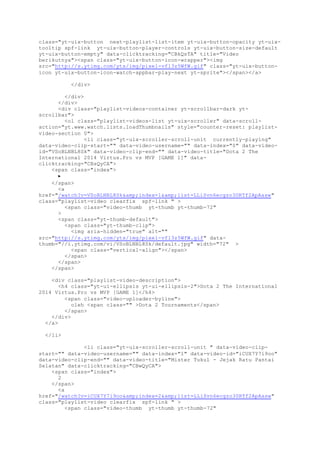 class="yt-uix-button next-playlist-list-item yt-uix-button-opacity yt-uix-
tooltip spf-link yt-uix-button-player-controls yt-uix-button-size-default
yt-uix-button-empty" data-clicktracking="CBkQsTA" title="Video
berikutnya"><span class="yt-uix-button-icon-wrapper"><img
src="http://s.ytimg.com/yts/img/pixel-vfl3z5WfW.gif" class="yt-uix-button-
icon yt-uix-button-icon-watch-appbar-play-next yt-sprite"></span></a>
</div>
</div>
</div>
<div class="playlist-videos-container yt-scrollbar-dark yt-
scrollbar">
<ol class="playlist-videos-list yt-uix-scroller" data-scroll-
action="yt.www.watch.lists.loadThumbnails" style="counter-reset: playlist-
video-section 0">
<li class="yt-uix-scroller-scroll-unit currently-playing"
data-video-clip-start="" data-video-username="" data-index="0" data-video-
id="VSoBLNBL8Sk" data-video-clip-end="" data-video-title="Dota 2 The
International 2014 Virtus.Pro vs MVP [GAME 1]" data-
clicktracking="CBsQyCA">
<span class="index">
▶
</span>
<a
href="/watch?v=VSoBLNBL8Sk&amp;index=1&amp;list=LLiSvn6ecgzo30RTf2ApAasw"
class="playlist-video clearfix spf-link " >
<span class="video-thumb yt-thumb yt-thumb-72"
>
<span class="yt-thumb-default">
<span class="yt-thumb-clip">
<img aria-hidden="true" alt=""
src="http://s.ytimg.com/yts/img/pixel-vfl3z5WfW.gif" data-
thumb="//i.ytimg.com/vi/VSoBLNBL8Sk/default.jpg" width="72" >
<span class="vertical-align"></span>
</span>
</span>
</span>
<div class="playlist-video-description">
<h4 class="yt-ui-ellipsis yt-ui-ellipsis-2">Dota 2 The International
2014 Virtus.Pro vs MVP [GAME 1]</h4>
<span class="video-uploader-byline">
oleh <span class="" >Dota 2 Tournaments</span>
</span>
</div>
</a>
</li>
<li class="yt-uix-scroller-scroll-unit " data-video-clip-
start="" data-video-username="" data-index="1" data-video-id="iCUX7Y7i9oo"
data-video-clip-end="" data-video-title="Mister Tukul - Jejak Ratu Pantai
Selatan" data-clicktracking="CBwQyCA">
<span class="index">
2
</span>
<a
href="/watch?v=iCUX7Y7i9oo&amp;index=2&amp;list=LLiSvn6ecgzo30RTf2ApAasw"
class="playlist-video clearfix spf-link " >
<span class="video-thumb yt-thumb yt-thumb-72"
 