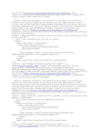 alt="" src="http://s.ytimg.com/yts/img/pixel-vfl3z5WfW.gif" data-
thumb="//i.ytimg.com/vi/WjSbhTU3zeU/default.jpg" width="120" height="90"
><span class="video-time">40:57</span>
<button class="yt-uix-button yt-uix-button-size-small yt-uix-button-
default yt-uix-button-empty yt-uix-button-has-icon addto-button video-
actions spf-nolink hide-until-delayloaded addto-watch-later-button yt-uix-
tooltip" type="button" onclick=";return false;" role="button" title="Tonton
Nanti" data-video-ids="WjSbhTU3zeU"><span class="yt-uix-button-icon-
wrapper"><img src="http://s.ytimg.com/yts/img/pixel-vfl3z5WfW.gif"
class="yt-uix-button-icon yt-uix-button-icon-addto yt-sprite" title="Tonton
Nanti"></span></button>
</span> <span dir="ltr" class="title" title="Dota 2 The International 2014
EG vs Cloud 9">
Dota 2 The International 2014 EG vs Cloud 9
</span>
<span class="stat attribution">
<span class="g-hovercard"
data-ytid="UCn5-8z-2SbUYvL3JFr1jcKg"
data-name="relmfu"
>
oleh <b><span class=" g-hovercard" data-ytid="UCn5-8z-
2SbUYvL3JFr1jcKg">Dota 2 Tournaments</span></b>
</span>
</span>
<span class="stat view-count">18.977x tayang</span>
</a>
</li><li class="video-list-item related-list-item"> <a
href="/watch?v=iW1yHL_lBbs" class=" related-video spf-link yt-uix-
sessionlink" data-sessionlink="feature=relmfu&amp;ei=60f4U_L-
M4XRugTc7YDQAw&amp;ved=CAYQzRooAw"><span class="yt-uix-simple-thumb-wrap
yt-uix-simple-thumb-related" data-vid="iW1yHL_lBbs"><img aria-hidden="true"
alt="" src="http://s.ytimg.com/yts/img/pixel-vfl3z5WfW.gif" data-
thumb="//i.ytimg.com/vi/iW1yHL_lBbs/default.jpg" width="120" height="90"
><span class="video-time">49:54</span>
<button class="yt-uix-button yt-uix-button-size-small yt-uix-button-
default yt-uix-button-empty yt-uix-button-has-icon addto-button video-
actions spf-nolink hide-until-delayloaded addto-watch-later-button yt-uix-
tooltip" type="button" onclick=";return false;" role="button" title="Tonton
Nanti" data-video-ids="iW1yHL_lBbs"><span class="yt-uix-button-icon-
wrapper"><img src="http://s.ytimg.com/yts/img/pixel-vfl3z5WfW.gif"
class="yt-uix-button-icon yt-uix-button-icon-addto yt-sprite" title="Tonton
Nanti"></span></button>
</span> <span dir="ltr" class="title" title="Dota 2 The International 2014
Empire vs Alliance">
Dota 2 The International 2014 Empire vs Alliance
</span>
<span class="stat attribution">
<span class="g-hovercard"
data-ytid="UCn5-8z-2SbUYvL3JFr1jcKg"
data-name="relmfu"
>
oleh <b><span class=" g-hovercard" data-ytid="UCn5-8z-
2SbUYvL3JFr1jcKg">Dota 2 Tournaments</span></b>
</span>
</span>
<span class="stat view-count">10.923x tayang</span>
</a>
</li><li class="video-list-item related-list-item"> <a
href="/watch?v=agWmAIwGwK8" class=" related-video spf-link yt-uix-
 