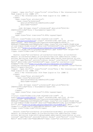 </span> <span dir="ltr" class="title" title="Dota 2 The International 2014
Team Liquid vs Cis [GAME 1]">
Dota 2 The International 2014 Team Liquid vs Cis [GAME 1]
</span>
<span class="stat attribution">
<span class="g-hovercard"
data-ytid="UCn5-8z-2SbUYvL3JFr1jcKg"
data-name="relmfu"
>
oleh <b><span class=" g-hovercard" data-ytid="UCn5-8z-
2SbUYvL3JFr1jcKg">Dota 2 Tournaments</span></b>
</span>
</span>
<span class="stat view-count">4.800x tayang</span>
</a>
</li><li class="video-list-item related-list-item"> <a
href="/watch?v=InvUuKsY1e8" class=" related-video spf-link yt-uix-
sessionlink" data-sessionlink="feature=relmfu&amp;ei=60f4U_L-
M4XRugTc7YDQAw&amp;ved=CBEQzRooDg"><span class="yt-uix-simple-thumb-wrap
yt-uix-simple-thumb-related" data-vid="InvUuKsY1e8"><img aria-hidden="true"
alt="" src="http://s.ytimg.com/yts/img/pixel-vfl3z5WfW.gif" data-
thumb="//i.ytimg.com/vi/InvUuKsY1e8/default.jpg" width="120" height="90"
><span class="video-time">37:59</span>
<button class="yt-uix-button yt-uix-button-size-small yt-uix-button-
default yt-uix-button-empty yt-uix-button-has-icon addto-button video-
actions spf-nolink hide-until-delayloaded addto-watch-later-button yt-uix-
tooltip" type="button" onclick=";return false;" role="button" title="Tonton
Nanti" data-video-ids="InvUuKsY1e8"><span class="yt-uix-button-icon-
wrapper"><img src="http://s.ytimg.com/yts/img/pixel-vfl3z5WfW.gif"
class="yt-uix-button-icon yt-uix-button-icon-addto yt-sprite" title="Tonton
Nanti"></span></button>
</span> <span dir="ltr" class="title" title="Dota 2 The International 2014
Team Liquid vs Cis [GAME 2]">
Dota 2 The International 2014 Team Liquid vs Cis [GAME 2]
</span>
<span class="stat attribution">
<span class="g-hovercard"
data-ytid="UCn5-8z-2SbUYvL3JFr1jcKg"
data-name="relmfu"
>
oleh <b><span class=" g-hovercard" data-ytid="UCn5-8z-
2SbUYvL3JFr1jcKg">Dota 2 Tournaments</span></b>
</span>
</span>
<span class="stat view-count">3.000x tayang</span>
</a>
</li><li class="video-list-item related-list-item"> <a
href="/watch?v=VxQ4j6WYo9s" class=" related-video spf-link yt-uix-
sessionlink" data-sessionlink="feature=relmfu&amp;ei=60f4U_L-
M4XRugTc7YDQAw&amp;ved=CBIQzRooDw"><span class="yt-uix-simple-thumb-wrap
yt-uix-simple-thumb-related" data-vid="VxQ4j6WYo9s"><img aria-hidden="true"
alt="" src="http://s.ytimg.com/yts/img/pixel-vfl3z5WfW.gif" data-
thumb="//i.ytimg.com/vi/VxQ4j6WYo9s/default.jpg" width="120" height="90"
><span class="video-time">59:00</span>
<button class="yt-uix-button yt-uix-button-size-small yt-uix-button-
default yt-uix-button-empty yt-uix-button-has-icon addto-button video-
actions spf-nolink hide-until-delayloaded addto-watch-later-button yt-uix-
tooltip" type="button" onclick=";return false;" role="button" title="Tonton
Nanti" data-video-ids="VxQ4j6WYo9s"><span class="yt-uix-button-icon-
 