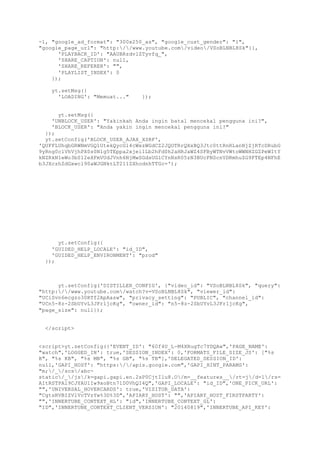 -1, "google_ad_format": "300x250_as", "google_cust_gender": "1",
"google_page_url": "http://www.youtube.com/video/VSoBLNBL8Sk"}},
'PLAYBACK_ID': "AAUBRzdvlZTyvfq_",
'SHARE_CAPTION': null,
'SHARE_REFERER': "",
'PLAYLIST_INDEX': 0
});
yt.setMsg({
'LOADING': "Memuat..." });
yt.setMsg({
'UNBLOCK_USER': "Yakinkah Anda ingin batal mencekal pengguna ini?",
'BLOCK_USER': "Anda yakin ingin mencekal pengguna ini?"
});
yt.setConfig('BLOCK_USER_AJAX_XSRF',
'QUFFLUhqbGRWNmVGQ1UtekQycGl4cWxzWGdCZ2JQOTRrQXxBQ3Jtc0ttRnRLanNjZjRTcDRubG
9yRng0clVhVjhPX0s0Nlg5TEppa2xjei1Lb2hFd0h2aHRJaWZ4SFByWTNvVWtoWWNHZGZPeWItY
kNZRkN1eWo3bS12eXFmVUdJVnh6NjMwSGdsUGlCYnNsR05zN3BUcFNScnVDRmhuZG9FTEp4NFhE
b3JXczhZdGxwcl90aWJGNktLT211ZXhodnhTTGc=');
yt.setConfig({
'GUIDED_HELP_LOCALE': "id_ID",
'GUIDED_HELP_ENVIRONMENT': "prod"
});
yt.setConfig('DISTILLER_CONFIG', {"video_id": "VSoBLNBL8Sk", "query":
"http://www.youtube.com/watch?v=VSoBLNBL8Sk", "viewer_id":
"UCiSvn6ecgzo30RTf2ApAasw", "privacy_setting": "PUBLIC", "channel_id":
"UCn5-8z-2SbUYvL3JFr1jcKg", "owner_id": "n5-8z-2SbUYvL3JFr1jcKg",
"page_size": null});
</script>
<script>yt.setConfig({'EVENT_ID': "60f4U_L-M4XRugTc7YDQAw",'PAGE_NAME':
"watch",'LOGGED_IN': true,'SESSION_INDEX': 0,'FORMATS_FILE_SIZE_JS': ["%s
B", "%s KB", "%s MB", "%s GB", "%s TB"],'DELEGATED_SESSION_ID':
null,'GAPI_HOST': "https://apis.google.com",'GAPI_HINT_PARAMS':
"m;/_/scs/abc-
static/_/js/k=gapi.gapi.en.2sP0CjtIlu8.O/m=__features__/rt=j/d=1/rs=
AItRSTPAl9CJYAU1Iw9xoBtn71D0VhQI4Q",'GAPI_LOCALE': "id_ID",'ONE_PICK_URL':
"",'UNIVERSAL_HOVERCARDS': true,'VISITOR_DATA':
"CgtsRVBIZVlVcTVzYw%3D%3D",'APIARY_HOST': "",'APIARY_HOST_FIRSTPARTY':
"",'INNERTUBE_CONTEXT_HL': "id",'INNERTUBE_CONTEXT_GL':
"ID",'INNERTUBE_CONTEXT_CLIENT_VERSION': "20140819",'INNERTUBE_API_KEY':
 