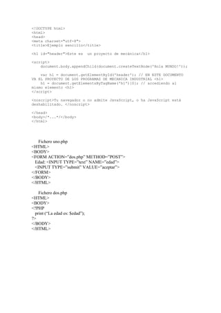<!DOCTYPE html>
<html>
<head>
<meta charset="utf-8">
<title>Ejemplo sencillo</title>
<h1 id="header">Este es un proyecto de mecánica</h1>
<script>
document.body.appendChild(document.createTextNode('Hola MUNDO!'));
var h1 = document.getElementById('header'); // EN ESTE DOCUMENTO
VA EL PROYECTO DE LOS PROGRAMAS DE MECANICA INDUSTRIAL <h1>
h1 = document.getElementsByTagName('h1')[0]; // accediendo al
mismo elemento <h1>
</script>
<noscript>Tu navegador o no admite JavaScript, o ha JavaScript está
deshabilitado. </noscript>
</head>
<body>/*...*/</body>
</html>
Fichero uno.php
<HTML>
<BODY>
<FORM ACTION=”dos.php” METHOD=”POST”>
Edad: <INPUT TYPE=”text” NAME=”edad”>
<INPUT TYPE=”submit” VALUE=”aceptar”>
</FORM>
</BODY>
</HTML>
Fichero dos.php
<HTML>
<BODY>
<?PHP
print (“La edad es: $edad”);
?>
</BODY>
</HTML>
 