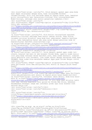 <div style="text-align: justify;">5. Untuk menguji apakah apps yang Anda
buat dapat dijalankan dengan baik, buka <strong>Web Browser
Chrome</strong>. Klik icon bertanda obeng di bagian kanan atas, kemudian
pilih <strong>Tools > Extensions.</strong> Tick <strong>Developer
Mode</strong>, sehingga akan muncul pengaturan tambahan.</div>
<div style="text-align: justify;">
<div style="width: 686px" class="wp-caption aligncenter"><img title="Klik
Tools > Extensions"
src="https://st068w.sn2.livefilestore.com/y1pYBkoJntpjjs3XWv4oOdiasj5xvWZHD
VOHEaCWBRiqziBcxkQPme0_h76Dx_41VsuuQxaZqChM3OgkRZ2bb2P6-JKJTcOnO-
z/3.png?psid=1" alt="" width="676" height="380" /><p class="wp-caption-
text">Klik Tools > Extensions</p></div>
</div>
<p style="text-align: justify;">6. Klik button <strong>Load unpacked
extension,</strong> sehingga akan muncul sebuah dialog. Pada dialog
tersebut pilihlan direktori yang Anda buat sebelumnya. Apabila hasilnya
error, maka kemungkinan besar ada yang salah dengan penulisan kode di
bagian<strong> manifest.json</strong>.</p>
<p style="text-align: justify;"><a href="Load unpacked extensions"><img
class="aligncenter" title="Load unpacked extensions"
src="https://st068w.sn2.livefilestore.com/y1pSdx0BrUtSz4ZEalNTFzIod2mFrNELh
ZZ4BYsz8rEo0MeIDWoCGhOP49YttuyepbVMj0nINzLywVboE4q2suHK7HD4qFJs3fh/5.png?ps
id=1" alt="" width="673" height="378" /></a></p>
<p style="text-align: justify;">7. Untuk menguji apakah apps sudah ter-
create, bukalah tab baru di web browser Chrome Anda, apabila sudah muncul
icon yang Anda tentukan dalam manifest.json, maka sudah berhasil. Cobalah
untuk meng-klik icon tersebut, jika sudah sesuai dengan keinginan Anda maka
SELAMAT, Anda sudah bisa merasakan membuat Apps pada Chrome dengan contoh
sederhana.</p>
<div style="width: 680px" class="wp-caption aligncenter"><img title="Apps
yang Ter-Create (Icon www.adityarizki.net) muncul di bagian pojok kanan
bawah"
src="https://st068w.sn2.livefilestore.com/y1pTvZ5rA0i04S5s1xLCGdYNqdZSvJiua
a9I9L1KXb-noH2WwFQMcQp-
txYT99EyvSNiDn9PdkJgoHZBbS8hFyy9olQC73HaSTG/7.png?psid=1" alt=""
width="670" height="376" /><p class="wp-caption-text">Apps yang Ter-Create
(Icon www.adityarizki.net) muncul di bagian pojok kanan bawah</p></div>
<p style="text-align: justify;">8. Informasi lebih detail, Anda bisa baca-
baca di <a href="https://developers.google.com/chrome/web-
store/docs/get_started_simple">sini</a>. Di situ Anda akan dituntun lebih
jauh lagi tentang bagaimana cara upload ke Chrome Web Store, kemudian
menambahkan berbagai image dan informasi promo agar bisa diakses oleh
seluruh dunia.</p>
<div style="text-align: justify;"></div>
<div style="text-align: justify;">Referensi:</div>
<div>
<div style="text-align: justify;"><a
title="https://developers.google.com/chrome/web-store/docs/"
href="https://developers.google.com/chrome/web-store/docs/"
target="_blank">https://developers.google.com/chrome/web-
store/docs/</a></div>
</div>
</div>
<div class="wp_rp_wrap wp_rp_plain" id="wp_rp_first"><div
class="wp_rp_content"><h3 class="related_post_title">Tulisan
Terkait</h3><ul class="related_post wp_rp"><li data-position="0" data-
poid="in-898" data-post-type="none" ><small class="wp_rp_publish_date">3
April 2010</small> <a href="http://www.adityarizki.net/2010/04/lebih-jauh-
tentang-content-management-system/" class="wp_rp_title">Lebih Jauh Tentang
Content Management System</a><small class="wp_rp_comments_count">
 