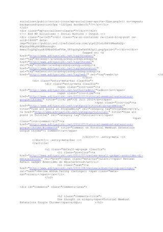 socializer/public/social-icons/wp-socializer-sprite-32px.png?v1) no-repeat;
background-position:0px -1221px; border:0;"/></a></li>
</ul>
<div class="wp-socializer-clearer"></div></div>
<!-- End WP Socializer - Social Buttons - Output -->
<div class="rw-left"><div class="rw-ui-container rw-class-blog-post rw-
urid-14490" data-
img="https://public.sn2.livefilestore.com/y1p0l9IsLrB4YOMwaKx2Q-
WZpLhx68XyH6GRBhnnngh-
6meu15cQ0q2vyzA3DRbaG4LwFVUm_U8YquVq2w0xX0XJg/1.png?psid=1"></div></div>
Tagged on: <a
href="http://www.adityarizki.net/tag/browser/"
rel="tag">browser</a>&nbsp;&nbsp;&nbsp;&nbsp;<a
href="http://www.adityarizki.net/tag/chrome/"
rel="tag">chrome</a>&nbsp;&nbsp;&nbsp;&nbsp;<a
href="http://www.adityarizki.net/tag/extension/"
rel="tag">extension</a>&nbsp;&nbsp;&nbsp;&nbsp;<a
href="http://www.adityarizki.net/tag/web/" rel="tag">web</a> </di
</div>
<div class="entry-meta-bar clearfix">
<div class="entry-meta clearfix">
<span class="icon-user"><a
href="http://www.adityarizki.net/author/admin/">admin</a></span>
<span class="icon-time"><a
href="http://www.adityarizki.net/2012/07/tutorial-membuat-extensions-
google-chrome/" title="11:42 pm">30 Juli 2012</a></span>
<span class="icon-tag"><a
href="http://www.adityarizki.net/category/tutorial/programming/"
title="View all posts in Programming" rel="category tag">Programming</a>,
<a href="http://www.adityarizki.net/category/tutorial/" title="View all
posts in Tutorial" rel="category tag">Tutorial</a></span>
<span
class="icon-comment-alt"><a
href="http://www.adityarizki.net/2012/07/tutorial-membuat-extensions-
google-chrome/#comments" title="Comment on Tutorial Membuat Extensions
Google Chrome">1 Comment</a></span>
</div><!-- .entry-meta -->
</div><!-- .entry-meta-bar -->
</article>
<ul class="default-wp-page clearfix">
<li class="previous"><a
href="http://www.adityarizki.net/2012/07/review-kenali-gadget-androidmu-di-
belajardroid/" rel="prev"><span class="meta-nav">&larr;</span> Review:
Kenali Gadget Androidmu di BelajarDroid</a></li>
<li class="next"><a
href="http://www.adityarizki.net/2012/08/review-album-taring-seringai/"
rel="next">Review Album Taring (Seringai) <span class="meta-
nav">&rarr;</span></a></li>
</ul>
<div id="comments" class="comments-area">
<h2 class="comments-title">
One thought on &ldquo;<span>Tutorial Membuat
Extensions Google Chrome</span>&rdquo; </h2>
 