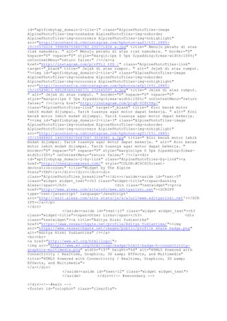 id="aptfinbytap_domain-2-tile-1" class="AlpinePhotoTiles-image
AlpinePhotoTiles-img-noshadow AlpinePhotoTiles-img-noborder
AlpinePhotoTiles-img-nocorners AlpinePhotoTiles-img-nohighlight"
src="http://scontent-b.cdninstagram.com/hphotos-xaf1/t51.2885-
15/10570216_799696753407782_250771406_a.jpg" title=" Menuju perahu di atas
riak samudera. " alt=" Menuju perahu di atas riak samudera. " border="0"
hspace="0" vspace="0" style="margin:1px 0 5px 0;padding:0;max-width:100%;"
onContextMenu="return false;" /></a><a
href="http://instagram.com/p/rFVij_tYG_/" class="AlpinePhotoTiles-link"
target="_blank" title=" Jejak di atas rumput. " alt=" Jejak di atas rumput.
"><img id="aptfinbytap_domain-2-tile-2" class="AlpinePhotoTiles-image
AlpinePhotoTiles-img-noshadow AlpinePhotoTiles-img-noborder
AlpinePhotoTiles-img-nocorners AlpinePhotoTiles-img-nohighlight"
src="http://scontent-a.cdninstagram.com/hphotos-xfp1/t51.2885-
15/10549813_685283601546771_272645597_a.jpg" title=" Jejak di atas rumput.
" alt=" Jejak di atas rumput. " border="0" hspace="0" vspace="0"
style="margin:1px 0 5px 0;padding:0;max-width:100%;" onContextMenu="return
false;" /></a><a href="http://instagram.com/p/q8-YCPtYHy/"
class="AlpinePhotoTiles-link" target="_blank" title=" Kini becak motor
lebih mudah dijumpai. Tarik tuasnya agar motor dapat bekerja. " alt=" Kini
becak motor lebih mudah dijumpai. Tarik tuasnya agar motor dapat bekerja.
"><img id="aptfinbytap_domain-2-tile-3" class="AlpinePhotoTiles-image
AlpinePhotoTiles-img-noshadow AlpinePhotoTiles-img-noborder
AlpinePhotoTiles-img-nocorners AlpinePhotoTiles-img-nohighlight"
src="http://scontent-a.cdninstagram.com/hphotos-xpf1/t51.2885-
15/10488805_1495504070687087_3038985_a.jpg" title=" Kini becak motor lebih
mudah dijumpai. Tarik tuasnya agar motor dapat bekerja. " alt=" Kini becak
motor lebih mudah dijumpai. Tarik tuasnya agar motor dapat bekerja. "
border="0" hspace="0" vspace="0" style="margin:1px 0 5px 0;padding:0;max-
width:100%;" onContextMenu="return false;" /></a><div
id="aptfinbytap_domain-2-by-link" class="AlpinePhotoTiles-by-link"><a
href="http://thealpinepress.com/" style="COLOR:#C0C0C0;text-
decoration:none;" title="Widget by The Alpine
Press">TAP</a></div></div></div><div
class="AlpinePhotoTiles_breakline"></div></aside><aside id="text-5"
class="widget widget_text"><h3 class="widget-title"><span>Ranking
Alexa</span></h3> <div class="textwidget"><p><a
href="http://www.alexa.com/siteinfo/www.adityarizki.net"><SCRIPT
type='text/javascript' language='JavaScript'
src='http://xslt.alexa.com/site_stats/js/s/a?url=www.adityarizki.net'></SCR
IPT></a></p>
</div>
</aside><aside id="text-11" class="widget widget_text"><h3
class="widget-title"><span>Other Links</span></h3> <div
class="textwidget"><a title="Aditya Rizki Yudiantika"
href="https://www.researchgate.net/profile/Aditya_Yudiantika/"><img
src="https://www.researchgate.net/images/public/profile_share_badge.png"
alt="Aditya Rizki Yudiantika" /></a>
<br><br>
<a href="http://www.w3.org/html/logo/">
<img src="http://www.w3.org/html/logo/badge/html5-badge-h-connectivity-
graphics-multimedia.png" width="197" height="64" alt="HTML5 Powered with
Connectivity / Realtime, Graphics, 3D &amp; Effects, and Multimedia"
title="HTML5 Powered with Connectivity / Realtime, Graphics, 3D &amp;
Effects, and Multimedia">
</a></div>
</aside><aside id="text-12" class="widget widget_text">
</aside> </div><!-- #secondary -->
</div><!--#main -->
<footer id="colophon" class="clearfix">
 