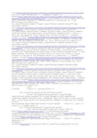 src="http://www.adityarizki.net/wp-includes/images/smilies/icon_smile.gif"
alt=":)" class="wp-smiley" /> } &ndash; </span> <a
href="http://www.adityarizki.net/2013/04/dunia-sempit-menurut-teori-six-
degrees-of-separation/#comment-933" title="Comment on Dunia Sempit Menurut
Teori 'Six Degrees of Separation'"><strong>Ags 19, 12:46
PM</strong></a></span></li>
<li class="recent-comment"><span class="recent-comment-avatar"><img
alt='User Avatar'
src='http://1.gravatar.com/avatar/1bc3a2b3e306d06c900a8a5d62babce6?s=40&amp
;d=&amp;r=G' class='avatar avatar-40 photo' height='40' width='40'
/></span><span class="recent-comment-single"><span class="recent-comment-
author">tarhadi jhi</span><span class="recent-comment-text"> { Brooo...
file xml nya dmana di taruh supaya bisa terikut ke php!!!! } &ndash;
</span> <a href="http://www.adityarizki.net/2011/12/membuat-dokumen-xml-
dengan-php-dan-mysql/#comment-928" title="Comment on Membuat Dokumen XML
dengan PHP dan MySQL"><strong>Ags 14, 10:11 PM</strong></a></span></li>
<li class="recent-comment"><span class="recent-comment-avatar"><img
alt='User Avatar'
src='http://1.gravatar.com/avatar/bdd5f1dad02acc958f41ffce77bf3312?s=40&amp
;d=&amp;r=G' class='avatar avatar-40 photo' height='40' width='40'
/></span><span class="recent-comment-single"><span class="recent-comment-
author">Yosi Rahma Agnestia</span><span class="recent-comment-text"> { This
page contains the following errors: error on line 2 at column 1: Extra
content at the end of the document Below is a rendering... } &ndash;
</span> <a href="http://www.adityarizki.net/2012/07/tutorial-implementasi-
rest-dengan-php-get-post-delete/#comment-913" title="Comment on Tutorial
Implementasi REST dengan PHP (GET, POST, DELETE)"><strong>Ags 04, 10:02
AM</strong></a></span></li>
<li class="recent-comment"><span class="recent-comment-avatar"><img
alt='User Avatar'
src='http://0.gravatar.com/avatar/22f97e0aca80e047c906a587c98b9950?s=40&amp
;d=&amp;r=G' class='avatar avatar-40 photo' height='40' width='40'
/></span><span class="recent-comment-single"><span class="recent-comment-
author">badruz</span><span class="recent-comment-text"> { Mas bro bisa
kirim via email tidak yah source code nya untuk ane belajar utak - atik
sendiri code nya badrusalsyihab@gmail.com Terima kasih sebelumnya } &ndash;
</span> <a href="http://www.adityarizki.net/2012/07/tutorial-implementasi-
rest-dengan-php-get-post-delete/#comment-894" title="Comment on Tutorial
Implementasi REST dengan PHP (GET, POST, DELETE)"><strong>Jul 21, 11:24
PM</strong></a></span></li>
</ul>
</aside> </div><!-- .tg-one-third -->
<div class="tg-one-third tg-one-third-last">
<aside id="inspirational-quotes" class="widget
Inspirational_Quotes_widget"><h3 class="widget-title"><span>Pojok
Inspirasi</span></h3><div style ="padding: 10px 0;">It was a high counsel
that I once heard given to a young person, "Always do what you are afraid
to do."
<br/><b>Ralph Waldo Emerson</b><br/></div></aside> </div><!-- .last -->
</div><!-- .widget-wrap -->
<div id="site-generator" class="inner-wrap">
<div class="copyright">Copyright &copy; 2014 <a
href="http://www.adityarizki.net/" title="adityarizki.net"
><span>adityarizki.net</span></a> Theme by: <a href="http://themegrill.com"
target="_blank" title="ThemeGrill" ><span>ThemeGrill</span></a> Powered by:
<a href="http://wordpress.org" target="_blank"
title="WordPress"><span>WordPress</span></a></div> </div><!-- #site-
generator -->
</footer>
<a href="#masthead" id="scroll-up"><i class="icon-angle-up"></i></a>
 