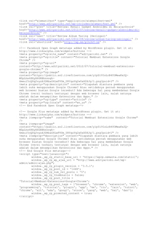 <link rel="wlwmanifest" type="application/wlwmanifest+xml"
href="http://www.adityarizki.net/wp-includes/wlwmanifest.xml" />
<link rel='prev' title='Review: Kenali Gadget Androidmu di BelajarDroid'
href='http://www.adityarizki.net/2012/07/review-kenali-gadget-androidmu-di-
belajardroid/' />
<link rel='next' title='Review Album Taring (Seringai)'
href='http://www.adityarizki.net/2012/08/review-album-taring-seringai/' />
<link rel='shortlink' href='http://wp.me/p1kJe9-nm' />
<!-- Facebook Open Graph metatags added by WordPress plugin. Get it at:
http://www.linksalpha.com/widgets/buttons -->
<meta property="og:site_name" content="adityarizki.net" />
<meta property="og:title" content="Tutorial Membuat Extensions Google
Chrome" />
<meta property="og:url"
content="http://www.adityarizki.net/2012/07/tutorial-membuat-extensions-
google-chrome/" />
<meta property="og:image"
content="https://public.sn2.livefilestore.com/y1p0l9IsLrB4YOMwaKx2Q-
WZpLhx68XyH6GRBhnnngh-
6meu15cQ0q2vyzA3DRbaG4LwFVUm_U8YquVq2w0xX0XJg/1.png?psid=1" />
<meta property="og:description" content="Siapakah diantara pembaca yang
lebih suka menggunakan Google Chrome? Atau setidaknya pernah menggunakan
web browser buatan Google tersebut? Ada beberapa hal yang membedakan Google
Chrome (versi terbaru tentunya) dengan web browser lain, salah satunya
adalah dalam menampilkan Extensions dan Apps." />
<meta property="og:type" content="article" />
<meta property="og:locale" content="en_us" />
<!-- End Facebook Open Graph metatags-->
<!-- Google Plus metatags added by WordPress plugin. Get it at:
http://www.linksalpha.com/widgets/buttons -->
<meta itemprop="name" content="Tutorial Membuat Extensions Google Chrome"
/>
<meta itemprop="image"
content="https://public.sn2.livefilestore.com/y1p0l9IsLrB4YOMwaKx2Q-
WZpLhx68XyH6GRBhnnngh-
6meu15cQ0q2vyzA3DRbaG4LwFVUm_U8YquVq2w0xX0XJg/1.png?psid=1" />
<meta itemprop="description" content="Siapakah diantara pembaca yang lebih
suka menggunakan Google Chrome? Atau setidaknya pernah menggunakan web
browser buatan Google tersebut? Ada beberapa hal yang membedakan Google
Chrome (versi terbaru tentunya) dengan web browser lain, salah satunya
adalah dalam menampilkan Extensions dan Apps." />
<!-- End Google Plus metatags-->
<script type="text/javascript">
window._wp_rp_static_base_url = 'https://wprp.zemanta.com/static/';
window._wp_rp_wp_ajax_url = "http://www.adityarizki.net/wp-
admin/admin-ajax.php";
window._wp_rp_plugin_version = '3.5.1';
window._wp_rp_post_id = '1448';
window._wp_rp_num_rel_posts = '5';
window._wp_rp_thumbnails = false;
window._wp_rp_post_title =
'Tutorial+Membuat+Extensions+Google+Chrome';
window._wp_rp_post_tags = ['browser', 'chrome', 'extension', 'web',
'programming', 'tutorial', 'plugin', 'app', 'ke', 'itu', 'lain', 'tutori',
'chrome', 'alt', 'ada', 'googl', 'store', 'yang', 'web', 'hal', 'dan'];
window._wp_rp_promoted_content = true;
</script>
 