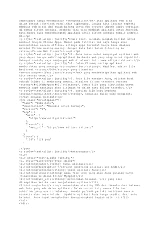 sebenarnya hanya menempatkan <em>hyperlink</em> atas aplikasi web kita
dalam bentuk icon-icon yang indah dipandang. Coding kita lakukan seperti
membuat web biasa dan sudah barang tentu web browser Chrome dapat berjalan
di semua sistem operasi. Berbeda jika kita membuat aplikasi untuk Android.
Kita hanya bisa mengembangkan aplikasi untuk sistem operasi mobile Android
OS.</p>
<p style="text-align: justify;">Mari ikuti langkah-langkah berikut untuk
membuat Google Chrome Apps. Namun pada tutorial ini saya hanya akan
mencontohkan secara offline, artinya apps tersebut hanya bisa diakses
melalui Chrome masing-masing, dengan kata lain belum dihosting ke
<strong>Chrome Web Store</strong>.</p>
<p style="text-align: justify;">1. Anda harus sudah mempunyai aplikasi web
yang dapat berupa web/blog/aplikasi berbasis web yang siap untuk dipublish.
Sebagai contoh, saya mempunyai web di alamat ini : www.adityarizki.net.</p>
<p style="text-align: justify;">2. Dalam Chrome, setiap aplikasi
membutuhkan yang namanya <strong>manifest</strong>. Manifest adalah file
berformat <strong>JSON</strong> yang dinamakan
<em><strong>manifest.json</strong></em> yang mendeskripsikan aplikasi web
kita secara umum.</p>
<p style="text-align: justify;">3. Pada file manager Anda, silakan buat
sebuah folder di sembarang tempat, misalnya folder tersebut bernama
<strong>‘MyApps’</strong>. Semua file yang dibutuhkan untuk
membuat apps nantinya akan disimpan ke dalam satu folder tersebut.</p>
<p style="text-align: justify;">4. Buatlah file baru bernama
<strong><em>manifest.json</em></strong>, kemudian tulis kode mengikuti
format sebagai berikut:</p>
<pre class="brush:plain">{
"name": "Websiteku",
"description": "Menulis untuk Berbagi",
"version": "1",
"app": {
"urls": [
"http://www.adityarizki.net/"
],
"launch": {
"web_url": "http://www.adityarizki.net/"
}
},
"icons": {
"128": "128.png"
}
}</pre>
<p style="text-align: justify;">Keterangan:</p>
<div>
<div style="text-align: justify;">
<ul style="list-style-type: disc;">
<li><strong>name:</strong> judul aplikasi</li>
<li><strong>description:</strong> deskripsi aplikasi web Anda</li>
<li><strong>version:</strong> versi aplikasi Anda</li>
<li><strong>icons:</strong> nama file icon yang akan Anda gunakan nanti
(dimasukkan ke dalam folder MyApps)</li>
<li><strong>web_url:</strong> menentukan halaman (url) yang akan
ditampilkan ketika user menjalankan aplikasi</li>
<li><strong>urls:</strong> menentukan starting URL dari keseluruhan halaman
web lain yang ada dalam aplikasi. Dalam contoh ini, semua file dan
subfolder yang ada di belakang <em>http://adityarizki.net/</em> secara
otomatis akan ter-include. Apabila aplikasi Anda hanya terdiri dari satu
halaman, Anda dapat mengabaikan (mengosongkan) bagian urls ini.</li>
</ul>
</div>
 