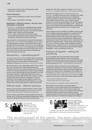 MM


– mainly natural sound but music used frequently to create                  programmes which inform, educate and entertain. Documentaries
  atmosphere or underline points.                                           are an easy – and relatively cheap way – of informing and educating.
                                                                            More than that, though, television companies need to attract
Visual information                                                          audiences – to justify the licence fee (if you’re the BBC) and to attract
– variety of locations appropriate to subject, chosen to illustrate         advertisers (who provide your finance if you’re in independent
  points:                                                                   television or satellite). In addition to the need to provide a public
• archive footage • visual effects • still images.                          service, BBC2 and Channel 4 have a duty to cater for minority
                                                                            audiences. As a result, the documentaries shown on those channels
Camerawork, lighting & framing – the way visual                             tend to be much less mainstream than BBC1 and ITV – although you
information is conveyed                                                     might notice that Channel 4 pioneered Big Brother to attract younger
• Camerawork – conventional use of establishing shots, generally            audiences (also claimed by Channel 4 to be a minority not well
  static camerawork for interviews, often direct to camera, some            catered for).
  steadicam (frequently within locations), some hand-held (often to
                                                                            The new digital channels and satellite have different audiences again
  heighten action or create a casual atomosphere).
                                                                            and try to produce documentary programmes in keeping with their
• Framing – tends to look less set-up than films but often
                                                                            channel identities. Satellite broadcasters, in fact, don’t have to
  documentaries change between careful framing of interviewees
                                                                            produce programmes which inform, educate and entertain at all as
  and locations with sequences which are more casual.
                                                                            they are not bound by national broadcasting laws. BSkyB recently
These conventions in fact developed as the genre itself developed –         commissioned a reality TV show based on six men competing for the
from expository and investigative documentaries, to Cinéma Vérité           attentions of a beautiful woman – except that the woman turned out
(or direct/observational cinema) in the late 50s and 60s, to fly-on-        to be a man. As The Sun said (also owned by BSkyB owner Rupert
the-wall in the 70s and early 80s, to the performative in the 80s and       Murdoch) this was a ‘reality show too far’. All of these points emerge
90s and to the various forms of hybrid (docusoaps and the reality TV        by looking at the kinds of documentary produced by all the different
game show hybrids) of the 90s and into the present. Have a look at          broadcasters – which is something you need to do.
the time-line of the main documentary styles running along the
bottom of the article to remind you.                                        Putting it all together – editing and
                                                                            positioning
Documentary – a developing genre?
                                                                            You’re now familiar with the way conventions have developed
You can see many, if not all, of those different styles of documentary      through different documentary styles and how documentaries
immediately you start to look at documentaries on TV and film today.        frequently mix those styles. Now you need to come back to the basic
These are the ways in which the genre of documentary has                    question: how do documentaries creatively transform the real? Much
developed, reminding you that any genre is always open to change.           of this comes down to editing – a crucial element in documentary.
Many documentaries, in fact, blend different styles. Think no further       At its simplest, editing a documentary is about selecting what
than some of the send-ups: The Royle Family parodies both                   material will be included in the final documentary, organising it into
docusoaps and the fly-on-the-wall documentary popular in the 1970s          something that will interest the audience (turning the footage into a
and 80s. The handheld camerawork with natural or amateur lighting,          narrative) and ending up with an interpretation of the subject of the
common in lots of documentaries and used memorably in the mock-             documentary. Documentary-makers tend to film about ten times the
documentary horror film, The Blair Witch Project has its roots in a         amount of material which is finally used (in some cases more). Right
documentary movement called ‘Cinéma Vérité’ in France, and direct           away there are two ways in which documentaries transform material:
or observational cinema in America. Interestingly, this came to
prominence in the late 1950s and early 1960s as a result of new             – they convert the material into a story
lighter-weight cameras (effectively the first steadicams). It’s a good      – they only show part of the ‘whole’ picture.
example of the way technology prompts a particular camera style.            What they also do is edit together material to make a point.

Different styles – different audiences                                      Michael Moore’s recent Bowling for Columbine (2002), a
                                                                            documentary on how two school students shot schoolchildren in the
Genres are not only dynamic, reflecting changes in society, culture         small town of Columbine USA, is full of this kind of editing. One
and technology, they also represent a balance between the profit            sequence starts with an interview with an organic farmer in Michigan,
motives of the industry and the enjoyment of the audience.                  James Nichols. After this first sequence of Nichols innocently
First of all, there’s a good reason why documentaries are shown on          introducing himself on his farm, we are shown archive footage of his
television at all. The laws governing terrestrial broadcasting in Britain   arrest for involvement in the Oklahoma bombing and the killing of
demand that broadcasters provide a public service and show



                                                                                   6:
                                                                                                                       Seriously Investigating
                                                                                                                       Panorama, BBC – Richard


5:
                                 Fly-on-the-wall                                                                       Dimbleby presenting
                                 Roger Graef, The Police                                                               The investigative documentary – like
                                 The 70s and 80s brought                                                               the expository – has tended to be
                                 cameras into people’s living                                                          associated with TV and aims to
                                 rooms and workplaces (like                        investigate issues. Despite looking balanced, they generally convey a
                                 flies on the wall). Do they                       particular point of view about the issues they investigate.
                                 simply observe?



The development of the genre: the main documentary
                                                                                           Media M agazine | february 2004 | english and media centre
         46
 
