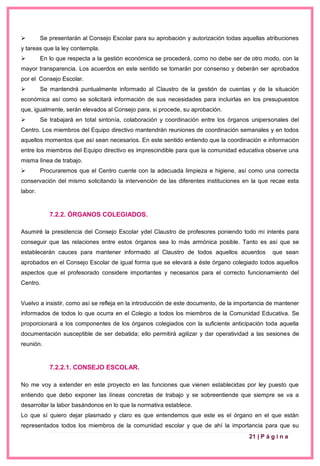 21 | P á g i n a
 Se presentarán al Consejo Escolar para su aprobación y autorización todas aquellas atribuciones
y tareas que la ley contempla.
 En lo que respecta a la gestión económica se procederá, como no debe ser de otro modo, con la
mayor transparencia. Los acuerdos en este sentido se tomarán por consenso y deberán ser aprobados
por el Consejo Escolar.
 Se mantendrá puntualmente informado al Claustro de la gestión de cuentas y de la situación
económica así como se solicitará información de sus necesidades para incluirlas en los presupuestos
que, igualmente, serán elevados al Consejo para, si procede, su aprobación.
 Se trabajará en total sintonía, colaboración y coordinación entre los órganos unipersonales del
Centro. Los miembros del Equipo directivo mantendrán reuniones de coordinación semanales y en todos
aquellos momentos que así sean necesarios. En este sentido entiendo que la coordinación e información
entre los miembros del Equipo directivo es imprescindible para que la comunidad educativa observe una
misma línea de trabajo.
 Procuraremos que el Centro cuente con la adecuada limpieza e higiene, así como una correcta
conservación del mismo solicitando la intervención de las diferentes instituciones en la que recae esta
labor.
7.2.2. ÓRGANOS COLEGIADOS.
Asumiré la presidencia del Consejo Escolar ydel Claustro de profesores poniendo todo mi interés para
conseguir que las relaciones entre estos órganos sea lo más armónica posible. Tanto es así que se
establecerán cauces para mantener informado al Claustro de todos aquellos acuerdos que sean
aprobados en el Consejo Escolar de igual forma que se elevará a éste órgano colegiado todos aquellos
aspectos que el profesorado considere importantes y necesarios para el correcto funcionamiento del
Centro.
Vuelvo a insistir, como así se refleja en la introducción de este documento, de la importancia de mantener
informados de todos lo que ocurra en el Colegio a todos los miembros de la Comunidad Educativa. Se
proporcionará a los componentes de los órganos colegiados con la suficiente anticipación toda aquella
documentación susceptible de ser debatida; ello permitirá agilizar y dar operatividad a las sesiones de
reunión.
7.2.2.1. CONSEJO ESCOLAR.
No me voy a extender en este proyecto en las funciones que vienen establecidas por ley puesto que
entiendo que debo exponer las líneas concretas de trabajo y se sobreentiende que siempre se va a
desarrollar la labor basándonos en lo que la normativa establece.
Lo que sí quiero dejar plasmado y claro es que entendemos que este es el órgano en el que están
representados todos los miembros de la comunidad escolar y que de ahí la importancia para que su
 