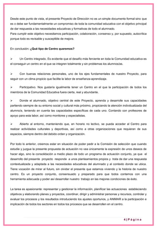 4 | P á g i n a
Desde este punto de vista, el presente Proyecto de Dirección no es un simple documento formal sino que
es o debe ser fundamentalmente un compromiso de toda la comunidad educativa con el objetivo principal
de dar respuesta a las necesidades educativas y formativas de todo el alumnado.
Para cumplir este objetivo necesitamos participación, colaboración, consenso y, por supuesto, autocrítica
porque todo es revisable y susceptible de mejora.
En conclusión: ¿Qué tipo de Centro queremos?
 Un Centro integrado. Es evidente que el desafío más ferviente en toda la Comunidad educativa es
el conseguir un centro en el que se integren totalmente y sin problemas los alumnos/as.
 Con buenas relaciones personales, uno de los ejes fundamentales de nuestro Proyecto, para
seguir con un clima propicio que facilite la labor de enseñanza-aprendizaje.
 Participativo. Nos gustaría igualmente tener un Centro en el que la participación de todos los
miembros de la Comunidad Educativa fuera cierta, real y abundante.
 Donde el alumnado, objetivo central de este Proyecto, aprenda y desarrolle sus capacidades
partiendo siempre de su entorno social y cultural más próximo, propiciando la atención individualizada del
alumno/a, teniendo en cuenta las capacidades específicas de cada uno. Contando con profesores de
apoyo para esta labor, así como monitores y especialistas.
 Abierto al entorno, manteniendo que, en horario no lectivo, se pueda acceder al Centro para
realizar actividades culturales y deportivas, así como a otras organizaciones que requieran de sus
espacios, siempre dentro del debido orden y organización.
Por todo lo anterior, creemos estar en situación de poder pedir a la Comisión de selección que cuando
estudie y juzgue la presente propuesta de actuación no vea únicamente la expresión de unos deseos de
hacer algo, sino la consolidación a medio plazo de todo un programa de actuación conjunto, ya que el
desarrollo del presente proyecto responde a unos planteamientos propios y trata de dar una respuesta
contextualizada y adaptada a las necesidades educativas del alumnado y al contexto donde se ubica.
Tiene vocación de mirar al futuro, sin olvidar el presente que estamos viviendo y la historia de nuestro
centro. Es un proyecto conjunto, consensuado y preparado para que todos contemos con una
herramienta adecuada y poder así desarrollar nuestro trabajo en las mejores condiciones de éxito.
La tarea es apasionante: representar y gestionar la información, planificar las actuaciones estableciendo
objetivos y elaborando planes y proyectos, coordinar, dirigir y administrar personas y recursos, controlar y
evaluar los procesos y los resultados introduciendo los ajustes oportunos, y ANIMAR a la participación e
implicación de todos los sectores en todos los procesos que se desarrollen en el centro.
 