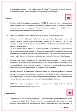 9 | P á g i n a
- Su actualización requiere invertir mucho tiempo: En PRIMARIA, con solo un par de horas sin
alumnos en los centros, no hay tiempo para preparar proyectos y materiales.
Fortalezas
- Motivación del profesorado para la actualización del PEC: El profesorado atesora profesionalidad,
entrega, capacidad para la innovación y una especial sensibilidad hacia el alumnado. De forma
que, es una de nuestros principales réditos ante la localidad a pesar de su carácter interino.
Actualmente esta fortaleza es nuestra principal arma.
- El PEC está adaptado al entorno y características de la zona en la que está ubicado.
- Centro con mucha colaboración institucional y de las familias: Contamos con una alta
participación de las familias, en líneas generales, contamos con su confianza y con un nivel
aceptable de reconocimiento. Desde esta candidatura consideramos esencial contar con su
colaboración e implicación.
A lo dicho debemos añadir el hecho de contar con un AMPA muy dinámico y comprometido no
solo con el centro sino con la localidad en general y la escuela pública en particular. A su vez, los
intercambios y experiencias culturales con otras instituciones son continuas a lo largo del curso
escolar y todas ellas con un alto nivel de satisfacción por parte de los alumnos y el profesorado.
- Contempla una buena planificación de actividades complementarias: el centro incluye
programación de este tipo de actividades y permite de esta manera una mayor participación de la
comunidad educativa en la gestión, organización y realización de las actividades, desarrollando
valores relacionados con la socialización, la participación y la cooperación.
- Plan de Convivencia muy exhaustivo y detallado: ofrece una auténtica oportunidad para vivir
juntos y es un instrumento que permite concienciar y sensibilizar a todos los sectores de la
comunidad educativa en la tarea de adquirir las herramientas necesarias que nos ayuden a todos
a convivir desde el respeto a cada persona, desde la diversidad y las diferencias.
- El PEC incluye todos los elementos: a pesar de ser un documento obsoleto, contempla todos los
apartados y elementos que debe incluir un PEC.
Oportunidades
- Contemplar los cauces de participación social: La participación de la comunidad educativa es uno
de los aspectos básicos de la vida del centro. La comunidad educativa de nuestro centro está
constituida por el profesorado, el alumnado, los padres y las madres. Para la consolidación y el
 