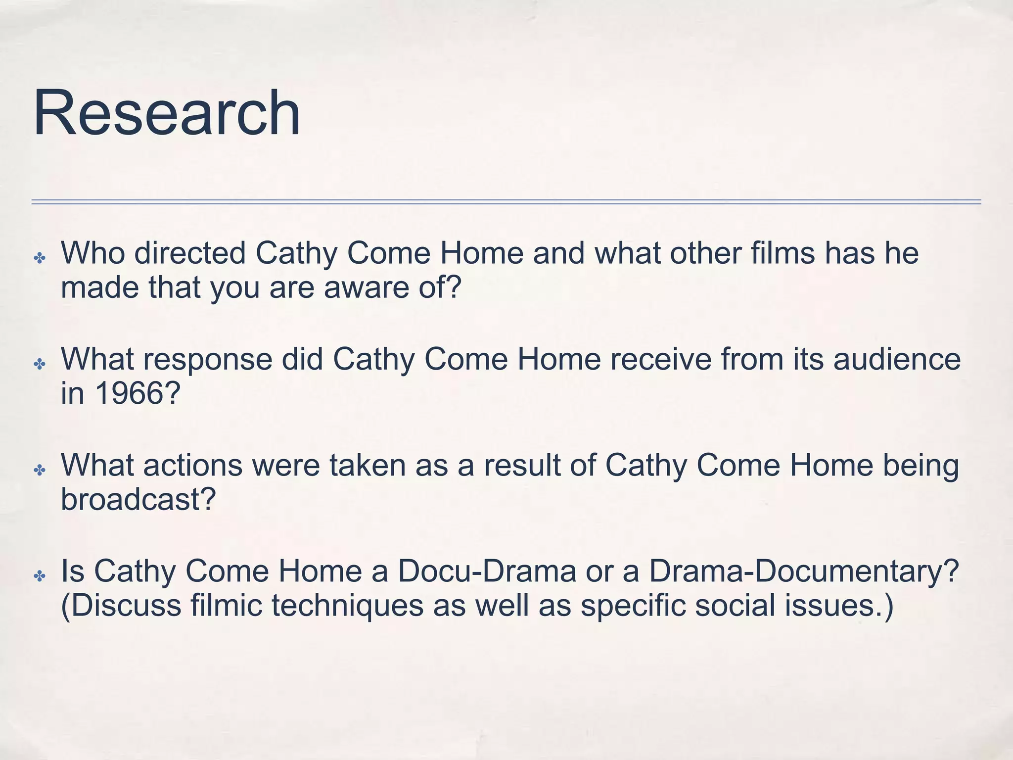 Research
✤ Who directed Cathy Come Home and what other films has he
made that you are aware of?
✤ What response did Cathy Come Home receive from its audience
in 1966?
✤ What actions were taken as a result of Cathy Come Home being
broadcast?
✤ Is Cathy Come Home a Docu-Drama or a Drama-Documentary?
(Discuss filmic techniques as well as specific social issues.)
 