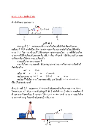 งาน และ พลัง งาน

คำาจำากัดความของงาน




                                    รูปที่ 6.1
      จากรูปที่ 6.1 แสดงแรงที่กระทำากับวัตถุซึ่งมีทิศเดียวกับการ
เคลื่อนที่ ( F|| ) ทำาให้วัตถุมีความเร่ง ขณะที่แรงกระทำากับวัตถุมีทิศตั้ง
ฉาก ( F ) กับการเคลื่อนที่ไม่มีผลต่อความเร่งของวัตถุ งานที่ได้จะเกิด
       ⊥


จากแรงที่มีทิศเดียวกับการเคลื่อนที่เท่านั้น หรือกล่าวได้ว่าแรงกับการก
ระจัดจะต้องมีทิศทางแนวเดียวกัน
      งานเนื่อ งจากแรงคงที่
      งานที่เกิดจากแรงคงที่ คือผลคูณระหว่างแรงกับการกระจัดซึ่งมี
ทิศเดียวกัน
               ∆W =      || F∆   s
                             
      หรือ W =              F ⋅s =      Fs (cos θ)

      หน่วยของงาน [∆W ] =               [ F ] ⋅ [ s] = N ⋅m
      หน่วยที่ใช้เรียกงานโดยเฉพาะคือ จูล โดยที่ 1N ⋅ m = 1Joule = 1J .
เป็นปริมาณสเกลาร์

ตัว อย่า งที่ 6.1 ออกแรง 50 N กระทำาต่อกระเป๋าเดินทางขนาด 20kg
โดยทำามุม 30 0 กับแนวระดับดังรูปที่ 6.2 ทำาให้กระเป๋าเดินทางเคลื่อนที่
ด้วยความเร็วคงที่บนผิวขรุขระได้ระยะทาง 4m จงคำานวณหางานที่เกิด
จากแรงต่าง ๆ ที่กระทำาต่อกระเป๋าเดินทาง
 