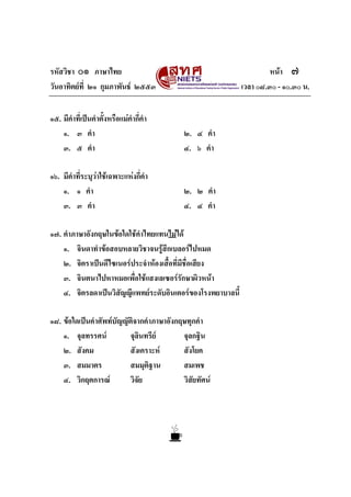 รหัสวิชา ๐๑ ภาษาไทย หนา ๗
วันอาทิตยที่ ๒๑ กุมภาพันธ ๒๕๕๓ เวลา ๐๘.๓๐ - ๑๐.๓๐ น.
๑๕. มีคําที่เปนคําตั้งหรือแมคํากี่คํา
๑. ๓ คํา ๒. ๔ คํา
๓. ๕ คํา ๔. ๖ คํา
๑๖. มีคําที่ระบุวาใชเฉพาะแหงกี่คํา
๑. ๑ คํา ๒. ๒ คํา
๓. ๓ คํา ๔. ๔ คํา
๑๗. คําภาษาอังกฤษในขอใดใชคําไทยแทนไมได
๑. จินดาทําขอสอบหลายวิชาจนรูสึกเบลอรไปหมด
๒. จิตราเปนดีไซเนอรประจําหองเสื้อที่มีชื่อเสียง
๓. จินตนาไปหาหมอเพื่อใชแสงเลเซอรรักษาผิวหนา
๔. จิตรลดาเปนวิสัญญีแพทยระดับอินเตอรของโรงพยาบาลนี้
๑๘. ขอใดเปนคําศัพทบัญญัติจากคําภาษาอังกฤษทุกคํา
๑. จุลทรรศน จุลินทรีย จุลกฐิน
๒. สังคม สังเคราะห สังโยค
๓. สมมาตร สมมุติฐาน สมเพช
๔. วิกฤตการณ วิจัย วิสัยทัศน
 