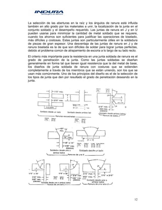 12
La selección de las aberturas en la raíz y los ángulos de ranura está influida
también en alto grado por los materiales a unir, la localización de la junta en el
conjunto soldado y el desempeño requerido. Las juntas de ranura en J y en U
pueden usarse para minimizar la cantidad de metal soldado que se requiere,
cuando los ahorros son suficientes para justificar las operaciones de biselado,
más difíciles y costosas. Estas juntas son particularmente útiles en la soldadura
de piezas de gran espesor. Una desventaja de las juntas de ranura en J y de
ranura biselada es la de que son difíciles de soldar para lograr juntas perfectas,
debido al problema común de atrapamiento de escoria a lo largo de su lado recto.
El criterio más importante para la resistencia en una junta soldada de ranura es el
grado de penetración de la junta. Como las juntas soldadas se diseñan
generalmente en forma tal que tienen igual resistencia que la del metal de base,
los diseños de junta soldada de ranura con costuras que se extienden
completamente a través de los miembros que se están uniendo, son los que se
usan más comúnmente. Uno de los principios del diseño es el de la selección de
los tipos de junta que den por resultado el grado de penetración deseando en la
junta.
 