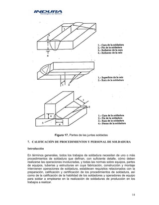 14
Figura 17. Partes de las juntas soldadas
7. CALIFICACIÓN DE PROCEDIMIENTOS Y PERSONAL DE SOLDADURA
Introducción
En términos generales, todos los trabajos de soldadura necesitan de uno o más
procedimientos de soldadura que definan, con suficiente detalle, cómo deben
realizarse las operaciones involucradas, y todas las normas sobre equipos, partes
de equipos, tuberías y estructuras en cuya fabricación, construcción y montaje
intervienen operaciones de soldadura, establecen requisitos relacionados con la
preparación, calificación y certificación de los procedimientos de soldadura, así
como de la calificación de la habilidad de los soldadores y operadores de equipo
para soldar a emplearse en la realización de soldaduras de producción en los
trabajos a realizar.
 