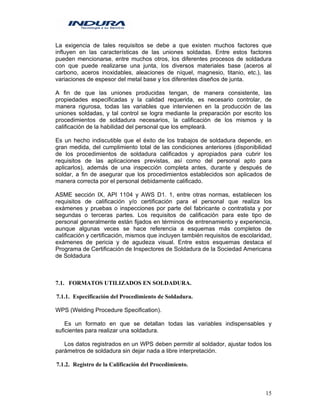 15
La exigencia de tales requisitos se debe a que existen muchos factores que
influyen en las características de las uniones soldadas. Entre estos factores
pueden mencionarse, entre muchos otros, los diferentes procesos de soldadura
con que puede realizarse una junta, los diversos materiales base (aceros al
carbono, aceros inoxidables, aleaciones de níquel, magnesio, titanio, etc.), las
variaciones de espesor del metal base y los diferentes diseños de junta.
A fin de que las uniones producidas tengan, de manera consistente, las
propiedades especificadas y la calidad requerida, es necesario controlar, de
manera rigurosa, todas las variables que intervienen en la producción de las
uniones soldadas, y tal control se logra mediante la preparación por escrito los
procedimientos de soldadura necesarios, la calificación de los mismos y la
calificación de la habilidad del personal que los empleará.
Es un hecho indiscutible que el éxito de los trabajos de soldadura depende, en
gran medida, del cumplimiento total de las condiciones anteriores (disponibilidad
de los procedimientos de soldadura calificados y apropiados para cubrir los
requisitos de las aplicaciones previstas, así como del personal apto para
aplicarlos), además de una inspección completa antes, durante y después de
soldar, a fin de asegurar que los procedimientos establecidos son aplicados de
manera correcta por el personal debidamente calificado.
ASME sección IX, API 1104 y AWS D1. 1, entre otras normas, establecen los
requisitos de calificación y/o certificación para el personal que realiza los
exámenes y pruebas o inspecciones por parte del fabricante o contratista y por
segundas o terceras partes. Los requisitos de calificación para este tipo de
personal generalmente están fijados en términos de entrenamiento y experiencia,
aunque algunas veces se hace referencia a esquemas más completos de
calificación y certificación, mismos que incluyen también requisitos de escolaridad,
exámenes de pericia y de agudeza visual. Entre estos esquemas destaca el
Programa de Certificación de Inspectores de Soldadura de la Sociedad Americana
de Soldadura
7.1. FORMATOS UTILIZADOS EN SOLDADURA.
7.1.1. Especificación del Procedimiento de Soldadura.
WPS (Welding Procedure Specification).
Es un formato en que se detallan todas las variables indispensables y
suficientes para realizar una soldadura.
Los datos registrados en un WPS deben permitir al soldador, ajustar todos los
parámetros de soldadura sin dejar nada a libre interpretación.
7.1.2. Registro de la Calificación del Procedimiento.
 