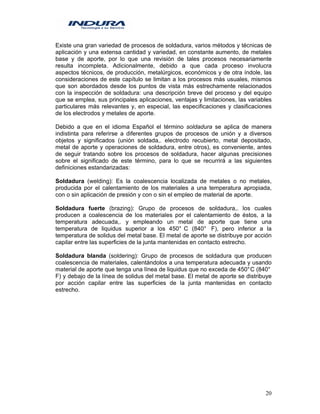 20
Existe una gran variedad de procesos de soldadura, varios métodos y técnicas de
aplicación y una extensa cantidad y variedad, en constante aumento, de metales
base y de aporte, por lo que una revisión de tales procesos necesariamente
resulta incompleta. Adicionalmente, debido a que cada proceso involucra
aspectos técnicos, de producción, metalúrgicos, económicos y de otra índole, las
consideraciones de este capítulo se limitan a los procesos más usuales, mismos
que son abordados desde los puntos de vista más estrechamente relacionados
con la inspección de soldadura: una descripción breve del proceso y del equipo
que se emplea, sus principales aplicaciones, ventajas y limitaciones, las variables
particulares más relevantes y, en especial, las especificaciones y clasificaciones
de los electrodos y metales de aporte.
Debido a que en el idioma Español el término soldadura se aplica de manera
indistinta para referirse a diferentes grupos de procesos de unión y a diversos
objetos y significados (unión soldada,. electrodo recubierto, metal depositado,
metal de aporte y operaciones de soldadura, entre otros), es conveniente, antes
de seguir tratando sobre los procesos de soldadura, hacer algunas precisiones
sobre el significado de este término, para lo que se recurrirá a las siguientes
definiciones estandarizadas:
Soldadura (welding): Es la coalescencia localizada de metales o no metales,
producida por el calentamiento de los materiales a una temperatura apropiada,
con o sin aplicación de presión y con o sin el empleo de material de aporte.
Soldadura fuerte (brazing): Grupo de procesos de soldadura,. los cuales
producen a coalescencia de los materiales por el calentamiento de éstos, a la
temperatura adecuada,. y empleando un metal de aporte que tiene una
temperatura de liquidus superior a los 450° C (840° F), pero inferior a la
temperatura de solidus del metal base. El metal de aporte se distribuye por acción
capilar entre las superficies de la junta mantenidas en contacto estrecho.
Soldadura blanda (soldering): Grupo de procesos de soldadura que producen
coalescencia de materiales, calentándolos a una temperatura adecuada y usando
material de aporte que tenga una línea de liquidus que no exceda de 450°C (840°
F) y debajo de la línea de solidus del metal base. El metal de aporte se distribuye
por acción capilar entre las superficies de la junta mantenidas en contacto
estrecho.
 