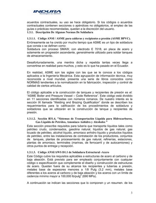 3
acuerdos contractuales, su uso se hace obligatorio. Si los códigos o acuerdos
contractuales contienen secciones o apéndices no obligatorios, el empleo de las
guías o prácticas recomendadas, quedan a la discreción del usuario.
1.3.1. Descripción De Algunas Normas De Soldadura
1.3.1.1. Código ANSI / ASME para calderas y recipientes a presión (ASME BPVC).
Erróneamente se ha creído por mucho tiempo que ASME es un tipo de soldadura
que consta o se definen como:
Soldadura con proceso SMAW, con electrodo E 7018, en placa de acero y
solamente en progresión ascendente, generalmente utilizado para soldar tanques
de almacenamiento.
Desafortunadamente, una mentira dicha y repetida tantas veces llega a
convertirse en realidad para muchos, y esto es lo que ha pasado en el Ecuador.
En realidad, ASME son las siglas con las que se le conoce a los códigos
aplicados a la Ingeniería Mecánica. Esta agrupación de información técnica, muy
reconocida a nivel mundial, presenta una serie de libros conocidos como
NORMAS tendientes a la normalización en la fabricación, inspección y control de
calidad de ciertos artículos.
El código aplicable a la construcción de tanques y recipientes de presión es el:
“ASME Boiler and Pressure Vessel – Code Reference”. Este código está dividido
en 11 secciones identificadas con números romanos. De nuestro interés es la
sección IX llamada “Welding and Brazing Qualification” donde se describen los
requerimientos para la calificación de los procedimientos de soldadura y
soldadores que se utilizarán en la construcción de tanque y recipientes de
presión.
1.3.1.2. Sección B31.4, "Sistemas de Transportación Líquida para Hidrocarburos,
Gas Líquido de Petróleo, Amoniaco Anhidro y Alcoholes "
Esta sección prescribe requisitos para tubería que transporta líquidos tales como
petróleo crudo, condensados, gasolina natural, líquidos de gas natural, gas
licuado de petróleo, alcohol líquido, amoniaco anhidro líquido y productos líquidos
de petróleo, entre las instalaciones de contratación de los productores, conjuntos
de tanques, plantas de procesamiento de gas natural, refinerías, estaciones,
plantas de amoniaco, terminales (marinas, de ferrocarril y de autocamiones) y
otros puntos de entrega y recepción.
1.3.1.3. Código ANSI/AWS D1.1 de Soldadura Estructural -Acero
Este Código cubre los requisitos aplicables a estructuras de acero al carbono y de
baja aleación. Está previsto para ser empleado conjuntamente con cualquier
código o especificación que complemente el diseño y construcción de estructuras
de acero. Quedan fuera de su alcance los recipientes y tuberías a presión,
metales base de espesores menores a 1/8 Pulg (3.2 mm), metales base
diferentes a los aceros al carbono y de baja aleación y los aceros con un límite de
cedencia mínimo mayor a 100,000 lb/pulg2
(690 MPa).
A continuación se indican las secciones que lo componen y un resumen. de los
 