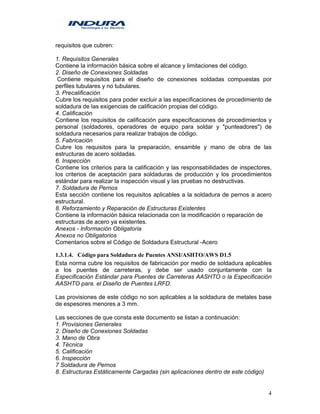 4
requisitos que cubren:
1. Requisitos Generales
Contiene la información básica sobre el alcance y limitaciones del código.
2. Diseño de Conexiones Soldadas
Contiene requisitos para el diseño de conexiones soldadas compuestas por
perfiles tubulares y no tubulares.
3. Precalificación
Cubre los requisitos para poder excluir a las especificaciones de procedimiento de
soldadura de las exigencias de calificación propias del código.
4. Calificación
Contiene los requisitos de calificación para especificaciones de procedimientos y
personal (soldadores, operadores de equipo para soldar y "punteadores") de
soldadura necesarios para realizar trabajos de código.
5. Fabricación
Cubre los requisitos para la preparación, ensamble y mano de obra de las
estructuras de acero soldadas.
6. Inspección
Contiene los criterios para la calificación y las responsabilidades de inspectores,
los criterios de aceptación para soldaduras de producción y los procedimientos
estándar para realizar la inspección visual y las pruebas no destructivas.
7. Soldadura de Pernos
Esta sección contiene los requisitos aplicables a la soldadura de pernos a acero
estructural.
8. Reforzamiento y Reparación de Estructuras Existentes
Contiene la información básica relacionada con la modificación o reparación de
estructuras de acero ya existentes.
Anexos - Información Obligatoria
Anexos no Obligatorios
Comentarios sobre el Código de Soldadura Estructural -Acero
1.3.1.4. Código para Soldadura de Puentes ANSI/ASHTO/AWS D1.5
Esta norma cubre los requisitos de fabricación por medio de soldadura aplicables
a los puentes de carreteras, y debe ser usado conjuntamente con la
Especificación Estándar para Puentes de Carreteras AASHTO o la Especificación
AASHTO para. el Diseño de Puentes LRFD.
Las provisiones de este código no son aplicables a la soldadura de metales base
de espesores menores a 3 mm.
Las secciones de que consta este documento se listan a continuación:
1. Provisiones Generales
2. Diseño de Conexiones Soldadas
3. Mano de Obra
4. Técnica
5. Calificación
6. Inspección
7 Soldadura de Pernos
8. Estructuras Estáticamente Cargadas (sin aplicaciones dentro de este código)
 
