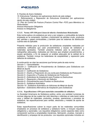 5
9. Puentes de Acero Soldados
10. Estructuras Tubulares (sin aplicaciones dentro de este código)
11. Reforzamiento y Reparación de Estructuras Existentes (sin aplicaciones
dentro de este código)
12. Plan de Control de Fractura (Fracture Control Plan -FCP) para Miembros no
Redundantes
Anexos-Información Obligatoria
Anexos no Obligatorios
1.3.1.5. Norma API 1104 para Líneas de tubería e Instalaciones Relacionadas
Esta norma aplica a la soldadura por arco y por oxígeno y combustible de tubería
empleada en la compresión, bombeo y transmisión de petróleo crudo, productos
de], petróleo y gases combustibles, y también para los sistemas de distribución
cuando esto es aplicable.
Presenta métodos para la producción de soldaduras aceptables realizadas por
soldadores calificados que usan procedimientos y equipo de soldadura y
materiales aprobados. También presenta métodos para la producción de
radiografías adecuadas, realizadas por técnicos que empleen procedimientos. y
equipo aprobados, a fin de asegurar un análisis adecuado de la calidad de la
soldadura. También incluye los estándares de aceptabilidad y reparación para
defectos de soldadura.
A continuación se citan las secciones que forman parte de esta norma:
Sección 1 – Generalidades
Sección 2 - Calificación de Procedimientos de Soldadura para Soldaduras con
Metal de Aporte
Sección 3 - Calificación de Soldadores
Sección 4 - Diseño y Preparación de una Junta para Soldaduras de Producción
Sección 5 - Inspección y Pruebas de Soldaduras de Producción
Sección 6 - Estándares de Aceptación para Pruebas no Destructivas
Sección 7 - Reparación y Remoción de Defectos
Sección 8 - Procedimientos para Pruebas no Destructivas
Sección 9 - Soldadura Automática
Sección 10 - Soldadura Automática sin Adiciones de Metal de Aporte
Apéndice – Estándares Alternativos de Aceptación para Soldaduras
1.3.1.6. Especificaciones AWS para materiales consumibles de soldadura
La Sociedad Americana de Soldadura publica -entre una cantidad numerosa de
normas (algunas de las cuales han sido descritas o referidas en este texto) sobre
usos y calidad de materiales, productos, pruebas, operaciones y procesos de
soldadura, las especificaciones para varillas, electrodos y metales de aporte de
soldadura.
Estas especificaciones cubren la mayor parte de los materiales consumibles
empleados en procesos de soldadura y soldadura fuerte, e incluyen requisitos
obligatorios y opcionales. Los requisitos obligatorios cubren aspectos tales como
composición química y propiedades mecánicas, fabricación, pruebas, marcado e
identificación y empaque de los productos. Los requisitos opcionales incluidos en
 