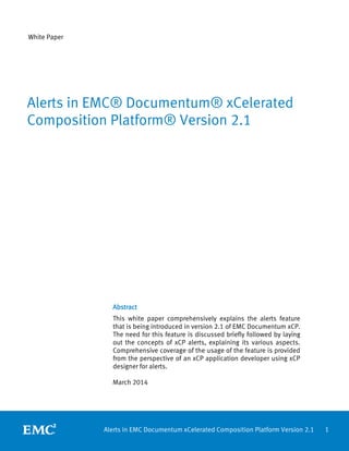 1Alerts in EMC Documentum xCelerated Composition Platform Version 2.1
White Paper
Abstract
This white paper comprehensively explains the alerts feature
that is being introduced in version 2.1 of EMC Documentum xCP.
The need for this feature is discussed briefly followed by laying
out the concepts of xCP alerts, explaining its various aspects.
Comprehensive coverage of the usage of the feature is provided
from the perspective of an xCP application developer using xCP
designer for alerts.
March 2014
Alerts in EMC® Documentum® xCelerated
Composition Platform® Version 2.1
 