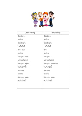 Leave taking
Goodbye.
ลากอน
Goodnight.
ราตรีสวัสดิ์
Bye - bye.
ลากอน
See you later.
แลวพบกันใหม
See you again.
พบกันอีกครั้ง
So long.
ลากอน
See you soon.
พบกันเร็วๆนี้

Responding
Goodbye.
ลากอน
Goodnight.
ราตรีสวัสดิ์
Bye.
ลากอน
See you .
แลวพบกันใหม
See you tomorrow.
พบกันพรุงนี้
So long.
ลากอน
See you soon.
พบกันเร็วๆนี้

 