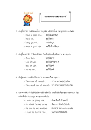 การลาจากตามสถานการณ

1. ถาผูที่จากไป จะไปงานเลี้ยง ไปดูหนัง หรือไปเที่ยว ควรพูดตอนจากกันวา
- Have a good time. ขอใหมีเวลาสนุก
- Have fun.
ขอใหสนุก
- Enjoy yourself.
ขอใหสนุก
- Have a good trip.
ขอใหเที่ยวใหสนุก
่
2. ถาผูที่จะจากไป กําลังจะไปสอบ ไปเสี่ยงโชค เสียงอันตราย ควรพูดวา
- Good luck.
ขอใหโชคดี
- Lots of luck.
ขอใหโชคดีมาก ๆ
- Best of luck.
ขอใหโชคดี
- All the best.
ขอใหโชคดี
3. ถาคูสนทนาบอกวาไมคอยสบาย ตอนจากกันควรพูดวา
- Take care of yourself.
ระวังสุขภาพของคุณดวย
- Take good care of yourself. ระวังสุขภาพของคุณใหดีดวย
4. เวลาจากกัน ถาตองรีบไปเพราะมีธุระอื่นอีก
กลาวคําวา Goodbye ควรพูดออกตัววา
- I must be going now.
- I’m afraid I’ve got to go.
- It’s time to say goodbye.
- I must be leaving now.

และจําเปนตองหยุดการสนทนา กอน
ฉันจะตองรีบไปตอนนี้
ฉันเกรงวาฉันตองไปแลว
ถึงเวลาทีจะตองกลาวลาแลว
่
ฉันเห็นจะตองไปแลว

 
