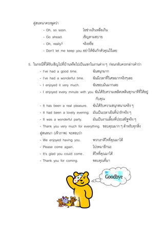 คูสนทนาควรพูดวา
- Oh, so soon.
โอชางเร็วเหลือเกิน
- Go ahead.
เชิญตามสบาย
- Oh, really?
จริงหรือ
- Don’t let me keep you. อยาใหฉันกักตัวคุณไวเลย
่
5. ในกรณีที่ไดรับเชิญไปทีบานหรือไปเปนแขกในงานตาง ๆ กอนกลับควรกลาวคําวา
- I’ve had a good time.
ฉันสนุกมาก
- I’ve had a wonderful time.
ฉันมีเวลาที่วเิ ศษมากจริงๆเลย
- I enjoyed it very much.
ฉันชอบมันมากเลย
- I enjoyed every minute with you. ฉันไดรับความเพลิดเพลินทุกนาทีที่ไดอยู
กับคุณ
- It has been a real pleasure. ฉันไดรับความสนุกสนานจริง ๆ
- It had been a lovely evening. มันเปนเวลาเย็นที่นารักจริง ๆ
- It was a wonderful party.
มันเปนงานเลี้ยงที่ประเสริฐจริง ๆ
- Thank you very much for everything. ขอบคุณมาก ๆ สําหรับทุกสิ่ง
คูสนทนา (เจาภาพ) จะตอบวา
- We enjoyed having you.
พวกเราดีใจที่คุณมาได
- Please come again .
โปรดมาอีกนะ
- It’s glad you could come .
ดีใจที่คุณมาได
- Thank you for coming.
ขอบคุณที่มา

 