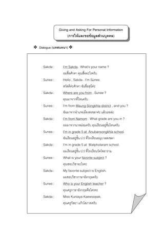 Giving and Asking For Personal Information
(การใหและขอขอมูลสวนบุคคล)
Dialogue (บทสนทนา)

Sakda :

I’m Sakda. What’s your name ?
ผมชื่อศักดา คุณชื่ออะไรครับ

Sunee :

Hello , Sakda . I’m Sunee.
สวัสดีคะศักดา ฉันชื่อสุนีคะ

Sakda :

Where are you from , Sunee ?
คุณมาจากที่ไหนครับ

Sunee :

I’m from Maung Songkhla district , and you ?
ฉันมาจากอําเภอเมืองสงขลาคะ แลวเธอละ

Sakda :

I’m from Namom . What grade are you in ?
ผมมาจากนาหมอมครับ คุณเรียนอยูชนไหนครับ
ั้

Sunee :

I’m in grade 5 at Anubansongkhla school.
ฉันเรียนอยูชน ป.5 ที่โรงเรียนอนุบาลสงขลา
ั้

Sakda :

I’m in grade 5 at Watphotaram school.
ผมเรียนอยูชั้น ป.5 ที่โรงเรียนวัดโพธาราม


Sunee :

What is your favorite subject ?
คุณชอบวิชาอะไรคะ

Sakda :

My favorite subject is English.
ผมชอบวิชาภาษาอังกฤษครับ

Sunee :

Who is your English teacher ?
คุณครูภาษาอังกฤษคือใครคะ

Sakda :

Miss Kunlaya Kaewsopak.
คุณครูกัลยา แกวโสภาคครับ

 