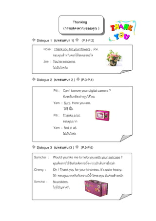 Thanking
(การแสดงความขอบคุณ )
Dialogue 1 (บทสนทนา 1)

(P.1-P.2)

Rose : Thank you for your flowers , Joe.
ขอบคุณสําหรับดอกไมของเธอนะโจ

Joe : You’re welcome.
ไมเปนไรครับ

Dialogue 2 (บทสนทนา 2 )

(P.3-P.4)

Piti : Can I borrow your digital camera ?
ฉันขอยืมกลองถายรูปไดไหม

Yam : Sure. Here you are.
ไดซี นี่ไง

Piti : Thanks a lot.
ขอบคุณมาก

Yam : Not at all.
ไมเปนไรคะ

Dialogue 3 (บทสนทนา3 )

(P.5-P.6)

Somchai : Would you like me to help you with your suitcase ?
คุณตองการใหฉันชวยจัดการเรื่องกระเปาเดินทางรึเปลา

Cheng :

Oh ! Thank you for your kindness. It’s quite heavy.

Somchai :

โอ ! ขอบคุณมากครับกับความมีนาใจของคุณ มันคอนขางหนัก
้ํ
No problem.
ไมมีปญหาครับ

 