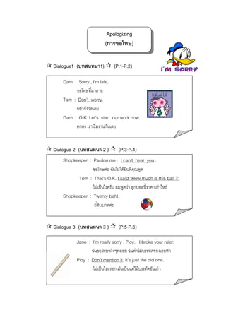 Apologizing
(การขอโทษ)
Dialogue1 (บทสนทนา1)

(P.1-P.2)

Dam : Sorry , I’m late.
ขอโทษทีมาสาย
่

Tam : Don’t worry.
อยากังวลเลย

Dam : O.K. Let’s start our work now.
ตกลง เราเริ่มงานกันเลย

Dialogue 2 (บทสนทนา 2 )

(P.3-P.4)

Shopkeeper : Pardon me . I can’t hear you .
ขอโทษคะ ฉันไมไดยินที่คุณพูด

Tom : That’s O.K. I said “How much is this ball ?”
ไมเปนไรครับ ผมพูดวา ลูกบอลนี้ราคาเทาไหร

Shopkeeper : Twenty baht.
ยี่สบบาทคะ
ิ

Dialogue 3 (บทสนทนา 3 )

(P.5-P.6)

Jane : I’m really sorry , Ploy. I broke your ruler.
ฉันขอโทษจริงๆพลอย ฉันทําไมบรรทัดของเธอหัก

Ploy : Don’t mention it. It’s just the old one.
ไมเปนไรหรอก มันเปนแคไมบรรทัดอันเกา

 