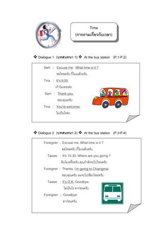 Time
(การถามเกี่ยวกับเวลา)

Dialogue 1 (บทสนทนา 1)

At the bus station (P.1-P.2)

Sam : Excuse me. What time is it ?
ขอโทษครับ กี่โมงแลวครับ

Tina : It’s 9.00.
เกาโมงตรงคะ

Sam : Thank you.
ขอบคุณครับ

Tina : You’re welcome.
ไมเปนไรคะ

Dialogue 2 (บทสนทนา 2)

At the bus station (P.3-P.4)

Foreigner : Excuse me .What time is it ?
ขอโทษครับ กี่โมงแลวครับ

Tawee : It’s 10.30. Where are you going ?
สิบโมงครึ่งครับ คุณกําลังจะไปไหนครับ

Foreigner : Thanks. I’m going to Chiangmai.
ขอบคุณครับ ผมจะไปเชียงใหมครับ

Tawee : It’s O.K. Goodbye.
ไมเปนไร ลากอนครับ

Foreigner : Goodbye.
ลากอนครับ

 