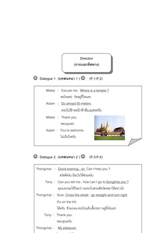 Direction
(การบอกทิศทาง)
☺ Dialogue 1 (บทสนทนา 1 ) ☺ (P.1-P.2)
Malee : Excuse me. Where is a temple ?
ขอโทษคะ วัดอยูที่ไหนคะ


Adam : Go ahead 50 meters.
ตรงไปขางหนาหาสิบเมตรครับ
Malee : Thank you.
ขอบคุณคะ

Adam : You’re welcome.
ไมเปนไรครับ

☺ Dialogue 2 (บทสนทนา 2 ) ☺ (P.3-P.4)
Thongchai : Good evening , sir. Can I help you ?
สวัสดีครับ มีอะไรใหชวยครับ

Tony : Can you tell me , how can I go to Songkhla zoo ?
คุณบอกผมไดไหมวา ผมจะไปสวนสัตวสงขลาไดอยางไร

Thongchai : Sure. Cross the street , go straight and turn right.
It’s on the hill.
ไดครับ ขามถนน ตรงไปแลวเลี้ยวขวา อยูที่เนินเขา


Tony : Thank you.
ขอบคุณครับ

Thongchai : My pleasure.

 