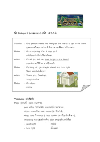 ☺ Dialogue 3 (บทสนทนา 3 ) ☺ (P.5-P.6)
Situation : One person meets the foreigner that wants to go to the bank.
(บุคคลคนหนึ่งพบชาวตางชาติ ซึ่งชาวตางชาติตองการไปธนาคาร)

Malee

: Good morning. Can I help you?
สวัสดีตอนเชา มีอะไรใหชวยไหมคะ

Adam

: Could you tell me, how to get to the bank?
กรุณาชวยบอกวิธีไปธนาคารไดไหมครับ

Malee

: Certainly sir, go straight ahead and turn right.
ไดคะ! ตรงไปแลวเลี้ยวขวา

Adam

: Thank you. Goodbye.
ขอบคุณ ลากอน

Malee

: Goodbye.
ลากอน

Vocabulary (คําศัพท)
Place (สถานที่) ; bank (ธนาคาร),
post office (ไปรษณีย), hospital (โรงพยาบาล)
airport (สนามบิน), train station (สถานีรถไฟ),
drug store (รานขายยา), bus station (สถานีรถประจําทาง),
shopping mall (ศูนยการคา), book shop (รานหนังสือ)
- go straight
ตรงไป
- turn right
เลี้ยวขวา

 