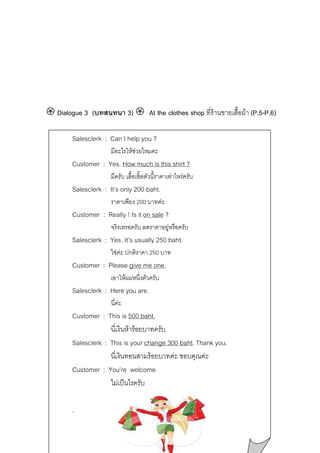 Dialogue 3 (บทสนทนา 3)

At the clothes shop ที่รานขายเสื้อผา (P.5-P.6)

Salesclerk : Can I help you ?
มีอะไรใหชวยไหมคะ

Customer : Yes. How much is this shirt ?
มีครับ เสื้อเชิ้ตตัวนี้ราคาเทาไหรครับ

Salesclerk : It’s only 200 baht.
ราคาเพียง 200 บาทคะ

Customer : Really ! Is it on sale ?
จริงเหรอครับ ลดราคาอยูหรือครับ

Salesclerk : Yes. It’s usually 250 baht.
ใชคะ ปกติราคา 250 บาท

Customer : Please give me one.
เอาใหผมหนึ่งตัวครับ

Salesclerk : Here you are.
นี่คะ

Customer : This is 500 baht.
นี่เงินหารอยบาทครับ
Salesclerk : This is your change 300 baht. Thank you.
นี่เงินทอนสามรอยบาทคะ ขอบคุณคะ
Customer : You’re welcome.
ไมเปนไรครับ
.

 