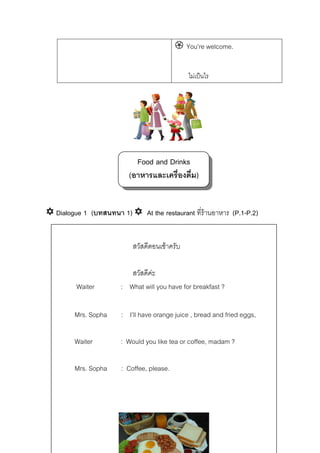 You’re welcome.
ไมเปนไร

Food and Drinks
(อาหารและเครื่องดื่ม)
Dialogue 1 (บทสนทนา 1)

At the restaurant ที่รานอาหาร (P.1-P.2)
สวัสดีตอนเชาครับ

Waiter

สวัสดีคะ
: What will you have for breakfast ?

Mrs. Sopha

: I’ll have orange juice , bread and fried eggs,

Waiter

: Would you like tea or coffee, madam ?

Mrs. Sopha

: Coffee, please.

 